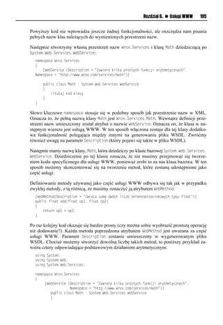 Rozdział 6. n Usługi WWW      195


Powyższy kod nie wprowadza jeszcze żadnej funkcjonalności, ale oszczędza nam pisania
pełnych nazw klas należących do wymienionych przestrzeni nazw.

Następnie stworzymy własną przestrzeń nazw Wrox.Services i klasę Math dziedziczącą po
System.We<.Services.We<Service:
  oaxvrpanvlWei?1Sve snvr
  {
  llll[Wv Sve snvl(Dvrnespusiolnl=Zawsvealdsmdalpeiruynhlt odnjslaeyuxvuyn oynh=,
  Naxvrpanvlnl=huup://www1wei?1nix/rve snvr/xauh=)]

  llllp msnlnmarrlMauhl:lSyruvx1Wv 1Sve snvr1Wv Sve snv
  llll{
  llllllll//u uajldioldmary
  llll}
  }

Słowo kluczowe namespace stosuje się w podobny sposób jak przestrzenie nazw w XML.
Oznacza to, że pełną nazwą klasy Math jest Wrox.Services.Math. Wewnątrz definicji prze-
strzeni nazw umieszczony został atrybut o nazwie We<Service. Oznacza on, że klasa w na-
stępnym wierszu jest usługą WWW. W ten sposób włączona zostaje dla tej klasy dodatko-
wa funkcjonalność polegająca między innymi na generowaniu pliku WSDL. Zwróćmy
również uwagę na parametr eescription (który pojawi się także w pliku WSDL).

Następnie mamy nazwę klasy, Math, która dziedziczy po klasie bazowej System.We<.Services.
We<Service. Dziedziczenie po tej klasie oznacza, że nie musimy przejmować się tworze-
niem kodu specyficznego dla usługi WWW, ponieważ zrobi to za nas klasa bazowa. W ten
sposób możemy skoncentrować się na tworzeniu metod, które zostaną udostępnione jako
część usługi.

Definiowanie metody używanej jako część usługi WWW odbywa się tak jak w przypadku
zwykłej metody, z tą różnicą, że musimy oznaczyć ją atrybutem We<Method:
  [Wv Mvuhio(Dvrnespusiolnl=Zweanalr xęlow nhlmsn l xsvooipe vnsodiwynhluyp ltmiau=)]
  p msnltmiaulaoo(tmiaulip",ltmiaulip2)
  {
  llllevu eolip"l+lip2;
  }

Po raz kolejny kod okazuje się bardzo prosty (czy można sobie wyobrazić prostszą operację
niż dodawanie?). Każda metoda poprzedzona atrybutem We<Method jest uważana za część
usługi WWW. Parametr eescription zostanie umieszczony w wygenerowanym pliku
WSDL. Chociaż możemy stworzyć dowolną liczbę takich metod, to poniższy przykład za-
wiera cztery odpowiadające podstawowym działaniom arytmetycznym:
   rsonlSyruvx;
   rsonlSyruvx1Wv ;
   rsonlSyruvx1Wv 1Sve snvr;

  oaxvrpanvlWei?1Sve snvr
  {
  lllll[Wv Sve snvl(Dvrnespusiolnl=Zawsvealdsmdalpeiruynhlt odnjslaeyuxvuyn oynh=,
  llllllllllllllllllNaxvrpanvlnl=huup://www1wei?1nix/rve snvr/xauh=)]
  llllllllp msnlnmarrlMauhl:lSyruvx1Wv 1Sve snvr1Wv Sve snv
  llllllll{
 