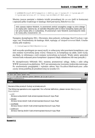 Rozdział 6. n Usługi WWW            197

          <:WINDOWSMsneiritu1NETFeaxvwied "1"14322nrn1v?vl/e:Syruvx1omml/e:Syruvx1Wv 1omm
          /e:Syruvx1Wv 1Sve snvr1omml/u:ms eaeyl/i u: soMauh1ommlMauh1arx?1nr

       Musimy jeszcze pamiętać o dodaniu ścieżki prowadzącej do csc.exe (jeśli to konieczne)
       i zapisaniu pliku wsadowego w katalogu Math pod nazwą MakeService.bat.

           Jeśli używasz edytora Notatnik, to powinieneś zwrócić szczególną uwagę na okno dialogo-
           we Zapisz jako. Upewnij się, że wybrałeś Wszystkie pliki na liście rozwijalnej Zapisz jako typ
           lub ujmij nazwę pliku w cudzysłowy. W przeciwnym razie Notatnik automatycznie doda
           do nazwy pliku rozszerzenie .txt.

       Następnie skompilujemy DLL. Otwieramy okno poleceń, wybierając Start/Uruchom i wpi-
       sując cmd. Przechodzimy do katalogu Math, wpisując cd inetpubwwwrootMath. Urucha-
       miamy plik wsadowy:
          <:sovup wwweiiuMauhMadvSve snv1 au

       Jeśli wszystko przebiegnie po naszej myśli, to zobaczymy tekst powitania kompilatora, a po
       nim zostanie wyświetlony pusty wiersz. Oznacza to, że kompilacja się udała. (Jeśli wystą-
       pią błędy, to informacja o nich zostanie wyświetlona na konsoli. Wtedy należy sprawdzić
       wiersze kodu wskazane przez kompilator i poprawić błędy składniowe lub inne pomyłki.)

       Po skompilowaniu biblioteki DLL możemy przetestować usługę. Jedną z zalet usług
       WWW tworzonych na platformie .NET jest automatyczne tworzenie środowiska testowego.
       Po uruchomieniu przeglądarki i wpisaniu adresu http://localhost/Math/math.asmx zoba-
       czymy stronę podobną do przedstawionej na rysunku 6.4.




Rysunek 6.4.
 
