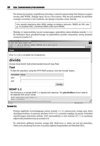 198    Ajax. Zaawansowane programowanie


       Na stronie tej możemy wypróbować dowolną z czterech metod usługi lub obejrzeć wygene-
       rowany plik WSDL, klikając łącze Service Description. Plik ten jest podobny do przedsta-
       wionego wcześniej w tym rozdziale, ale opisuje wszystkie cztery metody.

           Inny sposób obejrzenia pliku WSDL polega na dodaniu łańcucha ?WSDL do URL usłu-
           gi, na przykład http://localhost/Math/math.asmx?WSDL.

       Metodą add zajmowaliśmy się już wystarczająco, sprawdźmy zatem działanie metody divide.
       Po kliknięciu łącza przedstawionego na poprzednim rysunku otrzymamy stronę przedsta-
       wioną na rysunku 6.5.




Rysunek 6.5.

       Poniżej nagłówka wyświetlającego nazwę metody divide umieszczony zostaje opis, który
       skonfigurowaliśmy za pomocą atrybutu We<Method, a poniżej znajduje się prosty formularz
       umożliwiający testowanie metody. Jeśli wprowadzimy w nim wartości 22 i 7, to uzyskamy
       odpowiedź przedstawioną na rysunku 6.6.

       Po wdrożeniu aplikacji możemy usunąć plik Math.asmx.cs, który nie jest już potrzebny.
       Math.asmx przekazuje bowiem wszystkie żądania bezpośrednio do biblioteki DLL.
 
