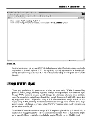 Rozdział 6. n Usługi WWW    199




Rysunek 6.6.

       Środowisko testowe nie używa SOAP dla żądań i odpowiedzi. Zamiast tego przekazuje oba
       argumenty za pomocą żądania POST. Szczegóły tej operacji są widoczne w dolnej części
       strony przedstawionej na rysunku 6.5. Po zdefiniowaniu usługi WWW pora, aby wywołał
       ją Ajax.




       Teraz, gdy posiadamy już podstawową wiedzę na temat usług WWW i stworzyliśmy
       pierwszą własną usługę, możemy wyjaśnić, co mają one wspólnego z rozwiązaniami Ajax.
       Usługi WWW stanowią kolejny sposób dostępu do informacji używany przez aplikacje
       Ajax. W poprzednim rozdziale przedstawiliśmy sposób dostępu do źródeł RSS i Atom, któ-
       ry przypomina mocno korzystanie z usług WWW. Główna różnica polega na tym, że uży-
       wając usług WWW, możemy przekazać serwerowi informację, która zostanie przez niego
       przetworzona i odesłana z powrotem; usługi WWW wykraczają zatem możliwościami poza
       proste pobieranie danych.

       Strona WWW może konsumować usługę WWW za pomocą JavaScript pod warunkiem, że
       użytkownicy mają przeglądarki i odpowiednich możliwościach. Może to być Internet Explo-
       rer w wersji 5.0 lub wyższej albo przeglądarka rodziny Mozilla (na przykład Firefox).
 