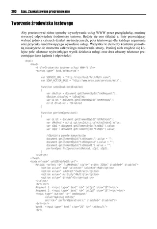 200   Ajax. Zaawansowane programowanie


Tworzenie środowiska testowego
      Aby przetestować różne sposoby wywoływania usług WWW przez przeglądarkę, musimy
      stworzyć odpowiednie środowisko testowe. Będzie się ono składać z: listy pozwalającej
      wybrać jedno z czterech działań arytmetycznych, pola tekstowego dla każdego argumentu
      oraz przycisku umożliwiającego wywołanie usługi. Wszystkie te elementy kontrolne pozosta-
      ną nieaktywne do momentu całkowitego załadowania strony. Poniżej nich znajdzie się ko-
      lejne pole tekstowe wyświetlające wynik działania usługi oraz dwa obszary tekstowe pre-
      zentujące dane żądania i odpowiedzi:
        <huxm?
        llll<hvao?
        llllllll<usumv?Śeioiwsrdiluvruiwvl rł nslWWW</usumv?
        llllllll<rnespuluypvn=luv?u/ja arnespu=?

        llllllllllll aelSERVI<E_URLlnl=huup://minamhiru/Mauh/Mauh1arx?=;
        llllllllllll aelSOAP_A<TION_BASElnl=huup://www1wei?1nix/rve snvr/xauh=;

        llllllllllllt onusiolrvuUIEoa mvo( Eoa mvo)
        llllllllllll{
        llllllllllllllll aeliB uuiolnloin xvou1nvuEmvxvouByIo(=nxoRvq vru=);
        lllllllllllllllliB uuio1osra mvolnl! Eoa mvo;
        llllllllllllllll aeliLsrulnloin xvou1nvuEmvxvouByIo(=mruMvuhior=);
        lllllllllllllllliLsru1osra mvolnl! Eoa mvo
        llllllllllll}

        llllllllllllt onusiolpvetiexOpveausio()
        llllllllllll{
        llllllllllllllll aeliLsrulnloin xvou1nvuEmvxvouByIo(=mruMvuhior=);
        llllllllllllllll aelrMvuhiolnliLsru1ipusior[iLsru1rvmvnuvoIoov?]1 am v;
        llllllllllllllll aelrOp"lnloin xvou1nvuEmvxvouByIo(=u?uOp"=)1 am v;
        llllllllllllllll aelrOp2lnloin xvou1nvuEmvxvouByIo(=u?uOp2=)1 am v;

        llllllllllllllll//Ope żosalpaovmvldix osdau w
        lllllllllllllllloin xvou1nvuEmvxvouByIo(=u?uRvq vru=)1 am vlnl==;
        lllllllllllllllloin xvou1nvuEmvxvouByIo(=u?uRvrpiorv=)1 am vlnl==;
        lllllllllllllllloin xvou1nvuEmvxvouByIo(=u?uRvr mu=)1 am vlnl==;
        llllllllllllllllpvetiexSpvnstsnOpveausio(rMvuhio,lrOp",lrOp2);
        llllllllllll}
        llllllll</rnespu?
        llll</hvao?
        llll< ioyliomiaon=lrvuUIEoa mvo(ue v)=?
        llllllllMvuioa:l<rvmvnulson=lmruMvuhior=lruymvn=lwsouh:l2..p?=losra mvon=losra mvo=?
        llllllllllll<ipusiol am vn=laoo=lrvmvnuvon=lrvmvnuvo=?Aoo</ipusio?
        llllllllllll<ipusiol am vn=lr ueanu=?S ueanu</ipusio?
        llllllllllll<ipusiol am vn=lx muspmy=?M muspmy</ipusio?
        llllllllllll<ipusiol am vn=los sov=?Ds sov</ipusio?
        llllllll</rvmvnu?
        llllllll< e/?< e/?
        llllllllAen xvoul":l<sop uluypvn=luv?u=lson=lu?uOp"=lrs vn=".=/?< e/?
        llllllllAen xvoul2:l<sop uluypvn=luv?u=lson=lu?uOp2=lrs vn=".=/?< e/?< e/?
        llllllll<sop uluypvn=l uuio=lson=lnxoRvq vru=
        lllllllllllllll am vn=Wydioajlxvuioę=
        lllllllllllllllionmsndn=lpvetiexOpveausio();=losra mvon=losra mvo=/?
        llllllll< e/?< e/?
        llllllllWyosd:l<sop uluypvn=luv?u=lrs vn=2.=lson=lu?uRvr mu=?
        llllllll< e/?
 