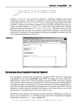 Rozdział 6. n Usługi WWW     201

          llllllll<uv?uaevaleiwrn=3.=lnimrn= .=lson=lu?uRvq vru=?</uv?uaeva?
          llllllll<uv?uaevaleiwrn=3.=lnimrn= .=lson=lu?uRvrpiorv=?</uv?uaeva?
          llll</ ioy?
          </huxm?

       Funkcja setUIEna<led() jest używana do włączania i wyłączania interfejsu użytkownika
       środowiska testowego. Gwarantuje to pojedyncze wysyłanie żądań. Zdefiniowane zostały
       również dwie stałe, SERVICE_URL i SOAO_ACTION_BASE, zawierające, odpowiednio, URL usłu-
       gi WWW i nagłówek akcji SOAP wymagany do jej wywołania. Wybranie przycisku po-
       wołuje wywołanie funkcji performOperation(), która zbiera odpowiednie dane i opróżnia
       pola tekstowe przed wywołaniem performSpecificOperation(). Metoda ta musi zostać zde-
       finiowana przez test używany do wywołania usług WWW (dołączony za pomocą pliku
       JavaScript). W zależności od indywidualnych preferencji przeglądarki uzyskana strona bę-
       dzie przypominać pokazaną na rysunku 6.7.

Rysunek 6.7.




Rozwiązanie dla przeglądarki Internet Explorer
       Aby początkowo zainteresować programistów usługami WWW, Microsoft wprowadził
       w przeglądarce IE tak zwane zachowania usług WWW. Pozwalają one na nowo definiować
       funkcjonalność, właściwości i metody istniejącego elementu HTML lub tworzyć zupełnie
       nowy element. Zaletą stosowania zachować jest możliwość umieszczenia funkcjonalności
       w pojedynczym pliku z rozszerzeniem .htc. Chociaż rozwiązanie to się nie rozpowszechniło, to
       jest bardzo przydatnym komponentem dla programistów tworzących usługi WWW. Więcej
       informacji na temat zachowań znajdziesz pod adresem http://msdn.microsoft.com/library/
       default.asp?url=/workshop/author/webservice/webservice.asp.

       Zachowanie można dodawać do elementów na wiele sposobów. Najbardziej oczywisty po-
       lega na użyciu właściwości style określającej klasę stylu CSS. Na przykład kod dodający
       zachowanie do elementu <div/> może wyglądać tak:
          <os lson=los Sve snvHaoomve=lruymvn=l vha sie:l em(wv rve snv1hun);=?</os ?
 