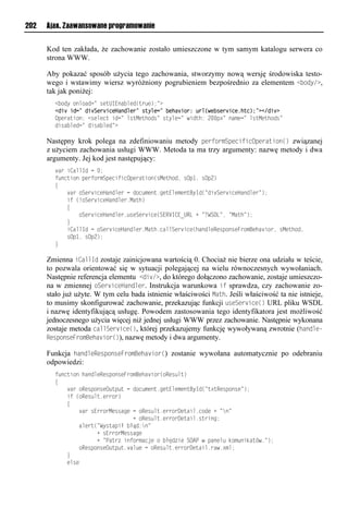 202   Ajax. Zaawansowane programowanie


      Kod ten zakłada, że zachowanie zostało umieszczone w tym samym katalogu serwera co
      strona WWW.

      Aby pokazać sposób użycia tego zachowania, stworzymy nową wersję środowiska testo-
      wego i wstawimy wiersz wyróżniony pogrubieniem bezpośrednio za elementem <<ody/>,
      tak jak poniżej:
        < ioyliomiaon=lrvuUIEoa mvo(ue v);=?
        <div id=" divServiceHandler" style=" behavior: url(webserviceihtc);"></div>
        Opveausio:l<rvmvnulson=lmruMvuhior=lruymvn=lwsouh:l2..p?=loaxvn=lmruMvuhior=
        osra mvon=losra mvo=?

      Następny krok polega na zdefiniowaniu metody performSpecificOperation() związanej
      z użyciem zachowania usługi WWW. Metoda ta ma trzy argumenty: nazwę metody i dwa
      argumenty. Jej kod jest następujący:
         aels<ammIolnl.;
        t onusiolpvetiexSpvnstsnOpveausio(rMvuhio,lrOp",lrOp2)
        {
        llll aeliSve snvHaoomvelnloin xvou1nvuEmvxvouByIo(=os Sve snvHaoomve=);
        llllstl(!iSve snvHaoomve1Mauh)
        llll{
        lllllllliSve snvHaoomve1 rvSve snv(SERVI<E_URLl+l=<WSDL=,l=Mauh=);
        llll}
        lllls<ammIolnliSve snvHaoomve1Mauh1nammSve snv(haoomvRvrpiorvFeixBvha sie,lrMvuhio,
        llllrOp",lrOp2);
        }

      Zmienna iCallId zostaje zainicjowana wartością 0. Chociaż nie bierze ona udziału w teście,
      to pozwala orientować się w sytuacji polegającej na wielu równoczesnych wywołaniach.
      Następnie referencja elementu <div/>, do którego dołączono zachowanie, zostaje umieszczo-
      na w zmiennej oServiceHandler. Instrukcja warunkowa if sprawdza, czy zachowanie zo-
      stało już użyte. W tym celu bada istnienie właściwości Math. Jeśli właściwość ta nie istnieje,
      to musimy skonfigurować zachowanie, przekazując funkcji useService() URL pliku WSDL
      i nazwę identyfikującą usługę. Powodem zastosowania tego identyfikatora jest możliwość
      jednoczesnego użycia więcej niż jednej usługi WWW przez zachowanie. Następnie wykonana
      zostaje metoda callService(), której przekazujemy funkcję wywoływaną zwrotnie (handle-
      ResponseFromBehavior()), nazwę metody i dwa argumenty.

      Funkcja handleResponseFromBehavior() zostanie wywołana automatycznie po odebraniu
      odpowiedzi:
        t onusiolhaoomvRvrpiorvFeixBvha sie(iRvr mu)
        {
        llll aeliRvrpiorvO up ulnloin xvou1nvuEmvxvouByIo(=u?uRvrpiorv=);
        llllstl(iRvr mu1veeie)
        llll{
        llllllll aelrEeeieMvrranvlnliRvr mu1veeieDvuasm1niovl+l=o=
        llllllllllllllllllllllllll+liRvr mu1veeieDvuasm1rueson;
        llllllllamveu(=Wyruapsłl łąo:o=
        llllllllllllll+lrEeeieMvrranv
        llllllllllllll+l=Paue lsotiexanjvlil łęo svlSOAPlwlpaovm ldix osdau w1=);
        lllllllliRvrpiorvO up u1 am vlnliRvr mu1veeieDvuasm1eaw1?xm;
        llll}
        llllvmrv
 