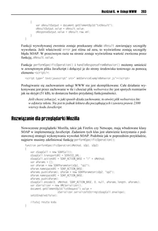 Rozdział 6. n Usługi WWW         203

       llll{
       llllllll aeliRvr muO up ulnloin xvou1nvuEmvxvouByIo(=u?uRvr mu=);
       lllllllliRvr muO up u1 am vlnliRvr mu1 am v;
       lllllllliRvrpiorvO up u1 am vlnliRvr mu1eaw1?xm;
       llll}
       }

     Funkcji wywoływanej zwrotnie zostaje przekazany obiekt oResult zawierający szczegóły
     wywołania. Jeśli właściwość error jest różna od zera, to wyświetlone zostają szczegóły
     błędu SOAP. W przeciwnym razie na stronie zostaje wyświetlona wartość zwrócona przez
     funkcję, oResult.value.

     Funkcje performSpecificOperation() i handleResponseFromBehavior() możemy umieścić
     w zewnętrznym pliku JavaScript i dołączyć je do strony środowiska testowego za pomocą
     elementu <script/>:
       <rnespuluypvn=luv?u/ja arnespu=lrenn=lWv Sve snvE?axpmvBvha sie1jr=?</rnespu?

     Posługiwanie się zachowaniem usługi WWW nie jest skomplikowane. Całe działanie wy-
     konywane jest przez zachowanie w tle i chociaż plik webservice.htc jest sporych rozmiarów
     jak na skrypt (51 kB), to dostarcza bardzo przydatnej funkcjonalności.
          Jeśli chcesz zobaczyć, w jaki sposób działa zachowanie, to otwórz plik webservice.htc
          w edytorze tekstu. Nie jest to jednak lektura dla początkujących i zawiera prawie 2300
          wierszy kodu JavaScript.


Rozwiązanie dla przeglądarki Mozilla
     Nowoczesne przeglądarki Mozilla, takie jak Firefox czy Netscape, mają wbudowane klasy
     SOAP w implementację JavaScript. Zadaniem tych klas jest ułatwienie korzystania z pod-
     stawowej strategii wykonywania wywołań SOAP. Podobnie jak w poprzednim przykładzie,
     najpierw musimy zdefiniować funkcję performSpecificOperation():
       t onusiolpvetiexSpvnstsnOpveausio(rMvuhio,lrOp",lrOp2)
       {
       llll aeliSiap<ammlnlovwlSOAP<amm();
       lllliSiap<amm1ueaorpieuURIlnlSERVI<E_URL;
       lllliSiap<amm1anusioURIlnlSOAP_A<TION_BASEl+l=/=l+lrMvuhio;
       llll aelaPaeaxrlnl[];
       llll aeliPaeaxlnlovwlSOAPPaeaxvuve(rOp",l=ip"=);
       lllliPaeax1oaxvrpanvURIlnlSOAP_A<TION_BASE;
       llllaPaeaxr1p rh(iPaeax);liPaeaxlnlovwlSOAPPaeaxvuve(rOp2,l=ip2=);
       lllliPaeax1oaxvrpanvURIlnlSOAP_A<TION_BASE;
       llllaPaeaxr1p rh(iPaeax);
       lllliSiap<amm1voniov(.,lrMvuhio,lSOAP_A<TION_BASE,l.,lo mm,laPaeaxr1mvonuh,laPaeaxr);
       llll aeliSvesams velnlovwlXMLSvesams ve();
       lllloin xvou1nvuEmvxvouByIo(=u?uRvq vru=)1 am vln
       lllllllllllllllllllllllliSvesams ve1rvesams vTiSueson(iSiap<amm1vo vmipv);
       llllrvuUIEoa mvo(tamrv);

       llll//u uajlevr ualdio
       }
 