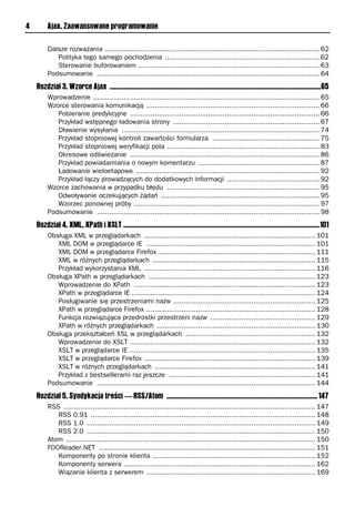 4        Ajax. Zaawansowane programowanie

         Dalsze rozważania ........................................................................................................ 62
            Polityka tego samego pochodzenia ........................................................................... 62
            Sterowanie buforowaniem ........................................................................................ 63
         Podsumowanie ............................................................................................................ 64
    Rozdział 3. Wzorce Ajax ...........................................................................................................................65
         Wprowadzenie .............................................................................................................. 65
         Wzorce sterowania komunikacją .................................................................................... 66
            Pobieranie predykcyjne ............................................................................................ 66
            Przykład wstępnego ładowania strony ....................................................................... 67
            Dławienie wysyłania ................................................................................................ 74
            Przykład stopniowej kontroli zawartości formularza .................................................... 75
            Przykład stopniowej weryfikacji pola .......................................................................... 83
            Okresowe odświeżanie ............................................................................................ 86
            Przykład powiadamiania o nowym komentarzu ........................................................... 87
            Ładowanie wieloetapowe ......................................................................................... 92
            Przykład łączy prowadzących do dodatkowych informacji ............................................. 92
         Wzorce zachowania w przypadku błędu .......................................................................... 95
            Odwoływanie oczekujących żądań ............................................................................. 95
            Wzorzec ponownej próby .......................................................................................... 97
         Podsumowanie ............................................................................................................ 98
    Rozdział 4. XML, XPath i XSLT ..................................................................................................................101
         Obsługa XML w przeglądarkach ................................................................................... 101
            XML DOM w przeglądarce IE .................................................................................. 101
            XML DOM w przeglądarce Firefox ............................................................................ 111
            XML w różnych przeglądarkach ............................................................................... 115
            Przykład wykorzystania XML ................................................................................... 116
         Obsługa XPath w przeglądarkach ................................................................................. 123
            Wprowadzenie do XPath ........................................................................................ 123
            XPath w przeglądarce IE ......................................................................................... 124
            Posługiwanie się przestrzeniami nazw ..................................................................... 125
            XPath w przeglądarce Firefox .................................................................................. 128
            Funkcja rozwiązująca przedrostki przestrzeni nazw ................................................... 129
            XPath w różnych przeglądarkach ............................................................................. 130
         Obsługa przekształceń XSL w przeglądarkach ............................................................... 132
            Wprowadzenie do XSLT .......................................................................................... 132
            XSLT w przeglądarce IE .......................................................................................... 135
            XSLT w przeglądarce Firefox ................................................................................... 139
            XSLT w różnych przeglądarkach .............................................................................. 141
            Przykład z bestsellerami raz jeszcze ....................................................................... 141
         Podsumowanie .......................................................................................................... 144
    Rozdział 5. Syndykacja treści — RSS/Atom ........................................................................................ 147
         RSS .......................................................................................................................... 147
            RSS 0.91 ............................................................................................................. 148
            RSS 1.0 ............................................................................................................... 149
            RSS 2.0 ............................................................................................................... 150
         Atom ......................................................................................................................... 150
         FOOReader.NET ......................................................................................................... 151
            Komponenty po stronie klienta ............................................................................... 152
            Komponenty serwera ............................................................................................. 162
            Wiązanie klienta z serwerem .................................................................................. 169
 