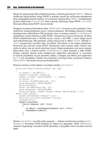 204   Ajax. Zaawansowane programowanie


      Skrypt ten wykorzystuje kilka wbudowanych klas, z których pierwszą jest SOAOCall. Klasa ta
      obudowuje funkcjonalność usługi WWW w podobny sposób jak zachowania udostępniane
      przez przeglądarkę Internet Explorer. Po utworzeniu instancji klasy SOAOCall konfigurujemy
      jej dwie właściwości: transportURI, która wskazuje lokalizację usługi WWW, i actionURI,
      która specyfikuje akcję SOAP i nazwę metody.

      Następnie za pomocą konstruktora klasy SOAOOarameter tworzone są dwa parametry. Kon-
      struktorowi zostają przekazane nazwa i wartość parametru. Dla każdego parametru zostaje
      skonfigurowany identyfikator URI przestrzeni nazw za pomocą wartości targetNamespace
      pochodzącej z sekcji schematu w pliku WSDL. Teoretycznie nie jest to konieczne, ale klasy
      SOAP zaimplementowano w Mozilla raczej z myślą o stylu RPC, a nasza usługa używa
      stylu dokumentowego. Oba parametry zostają umieszczone w tablicy aOarams. Metoda en-
      code() przygotowuje wszystkie dane wywołania. Wywołanie to ma siedem parametrów.
      Pierwszym jest używana wersja SOAP. Parametrowi temu możemy nadać wartość zero,
      chyba że zależy nam na użyciu określonej wersji. Drugim parametrem jest nazwa metody,
      którą należy użyć, a trzecim wartość targetNamespace z sekcji schematu w pliku WSDL.
      Kolejny parametr określa liczbę dodatkowych nagłówków potrzebnych w wywołaniu
      (w naszym przykładzie nie jest potrzebny żaden), a następny jest tablicą tych nagłówków
      (null w tym przypadku). Ostatnie dwa parametry zawierają liczbę wysyłanych obiektów
      SOAOOarameter oraz liczbę rzeczywistych parametrów.

      Wreszcie możemy wysłać żądanie, wywołując metodę asyncInvoke():
        t onusiolpvetiexSpvnstsnOpveausio(rMvuhio,lrOp",lrOp2)
        {
        llll aeliSiap<ammlnlovwlSOAP<amm();
        lllliSiap<amm1ueaorpieuURIlnlSERVI<E_URL;
        lllliSiap<amm1anusioURIlnlSOAP_A<TION_BASEl+l=/=l+lrMvuhio;
        llll aelaPaeaxrlnl[];
        llll aeliPaeaxlnlovwlSOAPPaeaxvuve(rOp",l=ip"=);
        lllliPaeax1oaxvrpanvURIlnlSOAP_A<TION_BASE;
        llllaPaeaxr1p rh(iPaeax);
        lllliPaeaxlnlovwlSOAPPaeaxvuve(rOp2,l=ip2=);
        lllliPaeax1oaxvrpanvURIlnlSOAP_A<TION_BASE;
        llllaPaeaxr1p rh(iPaeax);liSiap<amm1voniov(.,lrMvuhio,lSOAP_A<TION_BASE,l.,lo mm,
        aPaeaxr1mvonuh,laPaeaxr);
        lllloin xvou1nvuEmvxvouByIo(=u?uRvq vru=)1 am vln
        lllliSvesams ve1rvesams vTiSueson(iSiap<amm1vo vmipv);
        llllrvuUIEoa mvo(tamrv);
            oSoapCalliasyncInvoke(
                function (oResponse, oCall, iError)
                {
                    var oResult = handleResponse(oResponse, oCall, iError);
                    showSoapResults(oResult);
                }
                );
        }

      Metoda asyncInvoke() ma tylko jeden argument — funkcję wywoływaną zwrotnie (handle-
      Response()). Wywołanie SOAP przekaże tej funkcji trzy argumenty: obiekt SOAOResponse,
      wskaźnik oryginalnego wywołania SOAP (potrzebny w przypadku wielu wywołań) oraz kod
      błędu.
 