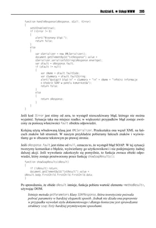 Rozdział 6. n Usługi WWW      205

  t onusiolhaoomvRvrpiorv(iRvrpiorv,li<amm,lsEeeie)
  {
  llllrvuUIEoa mvo(ue v);
  llllstl(sEeeiel!nl.)
  llll{
  llllllllamveu(=Nsv oaoyl łąo1=);
  llllllllevu eoltamrv;
  llll}
  llllvmrv
  llll{
  llllllll aeliSvesams velnlovwlXMLSvesams ve();
  lllllllloin xvou1nvuEmvxvouByIo(=u?uRvrpiorv=)1 am vln
  lllllllliSvesams ve1rvesams vTiSueson(iRvrpiorv1vo vmipv);
  llllllll aeliFa mulnliRvrpiorv1ta mu;
  llllllllstl(iFa mul!nlo mm)
  llllllll{
  llllllllllll aelrNaxvlnliFa mu1ta mu<iov;
  llllllllllll aelrS xxaeylnliFa mu1ta muSueson;
  llllllllllllamveu(=Wyruąpsłl łąo:o=l+lrS xxaeyl+l=o=l+lrNaxvl+l=oPaue lsotiexanjv
  llllllllllllil łęo svlSOAPlwlpaovm ldix osdau w=);
  llllllllllllevu eoltamrv;
  llllllll}
  llllllllvmrv
  llllllll{
  llllllllllllevu eoliRvrpiorv;
  llllllll}
  llll}
  }

Jeśli kod IError jest różny od zera, to wystąpił nieoczekiwany błąd, którego nie można
wyjaśnić. Sytuacja taka ma miejsce rzadko; w większości przypadków błąd zostaje zwró-
cony za pomocą właściwości fault obiektu odpowiedzi.

Kolejną użytą wbudowaną klasą jest XMLSerializer. Przekształca ona węzeł XML na łań-
cuch znaków lub strumień. W naszym przykładzie pobieramy łańcuch znaków i wyświe-
tlamy go w obszarze tekstowym po prawej stronie.

Jeśli oResponse.fault jest różne od null, oznacza to, że wystąpił błąd SOAP. W tej sytuacji
tworzymy komunikat o błędzie, wyświetlamy go użytkownikowi i nie podejmujemy żadnej
dalszej akcji. Jeśli wywołanie zakończyło się pomyślnie, to funkcja zwraca obiekt odpo-
wiedzi, który zostaje przetworzony przez funkcję showSoapResults():
  t onusiolrhiwSiapRvr mur(iRvr mu)
  {
  llllstl(!iRvr mu)levu eo;
  lllloin xvou1nvuEmvxvouByIo(=u?uRvr mu=)1 am vln
  iRvr mu1 ioy1tseru<hsmo1tseru<hsmo1tseru<hsmo1oaua;
  }

Po sprawdzeniu, że obiekt oResult istnieje, funkcja pobiera wartość elementu <methodResult>,
używając DOM.
     Istnieje metoda getParameters klasy SOAPResponse, która teoretycznie pozwala
     pobrać parametry w bardziej elegancki sposób. Jednak nie działa ona poprawnie
     w przypadku wywołań stylu dokumentowego i dlatego konieczne jest sprawdzanie
     struktury soap:Body bardziej prymitywnymi sposobami.
 