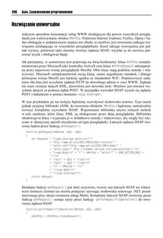 206   Ajax. Zaawansowane programowanie


Rozwiązanie uniwersalne
      Jedynym sposobem konsumpcji usług WWW działającym dla prawie wszystkich przeglą-
      darek jest wykorzystanie obiektu XMLHttp. Ponieważ Internet Explorer, Firefox, Opera i Sa-
      fari obsługują w podstawowym stopniu ten obiekt, to możliwe jest stworzenie jednego roz-
      wiązania działającego ze wszystkimi przeglądarkami. Koszt takiego rozwiązania jest jed-
      nak wyższy, ponieważ sami musimy tworzyć żądania SOAP, wysyłać je do serwera, par-
      sować wynik i obsługiwać błędy.

      Jak pamiętamy, w scenariuszu tym pojawiają się dwaj konkurenci: klasa XmlHttp zaimple-
      mentowana przez Microsoft jako kontrolka ActiveX oraz klasa XmlHttpRequest udostępnia-
      na przez najnowsze wersje przeglądarek Mozilla. Obie klasy mają podobne metody i wła-
      ściwości. Microsoft zaimplementował swoją klasę, zanim uzgodniono standard, i dlatego
      późniejsza wersja Mozilli jest bardziej zgodna ze standardem W3C. Podstawowym zada-
      niem obu klas jest wysyłanie żądania HTTP do dowolnego adresu w sieci WWW. Żądanie
      nie musi zwracać danych XML, dozwolona jest dowolna treść. Możliwe jest również wy-
      syłanie danych za pomocą żądań POST. W przypadku wywołań SOAP wysyła się żądanie
      POST z ładunkiem w postaci elementu <soap:Envelope>.

      W tym przykładzie po raz kolejny będziemy wywoływać środowisko testowe. Tym razem
      jednak użyjemy biblioteki zXML do tworzenia obiektów XMLHttp i będziemy samodzielnie
      tworzyć kompletne wywołanie SOAP. Wspomniana biblioteka używa różnych technik
      w celu ustalenia, które klasy XML są obsługiwane przez daną przeglądarkę. Biblioteka
      obudowuje te klasy i wyposaża je w dodatkowe metody i właściwości, aby mogły być uży-
      wane w identyczny sposób niezależnie od typu przeglądarki. Łańcuch żądania SOAP two-
      rzony będzie przez funkcję getRequest():
        t onusiolnvuRvq vru(rMvuhio,lrOp",lrOp2)
        {
        llll aelrRvq vrulnl=<riap:Eo vmipvl?xmor:?rsn==
        lllllllllllllllll+l=huup://www1w31ien/2.."/XMLSnhvxafsoruaonv=l=
        lllllllllllllllll+l=?xmor:?ron=huup://www1w31ien/2.."/XMLSnhvxa=l=
        lllllllllllllllll+l=?xmor:riapn=lhuup://rnhvxar1?xmriap1ien/riap/vo vmipv/=?o=
        lllllllllllllllll+l=<riap:Bioy?o=l+l=<=l+lrMvuhiol+l=?xmorn==l+lSOAP_A<TION_BASEl+
        lllllllllllllllll==?o=
        lllllllllllllllll+l=<ip"?=l+lrOp"l+l=</ip"?o=
        lllllllllllllllll+l=<ip2?=l+lrOp2l+l=</ip2?o=
        lllllllllllllllll+l=</=l+lrMvuhiol+l=?o=
        lllllllllllllllll+l=</riap:Bioy?o=
        lllllllllllllllll+l=</riap:Eo vmipv?o=;
        llllevu eolrRvq vru;
        }

      Działanie funkcji getRequest() jest dość oczywiste; tworzy ona łańcuch SOAP we właści-
      wym formacie (format ten można podejrzeć używając środowiska testowego .NET przed-
      stawionego przy okazji tworzenia usługi Math). Kompletny łańcuch SOAP zwrócony przez
      funkcję getRequest() zostaje użyty przez funkcję performSpecificOperation() do stwo-
      rzenia żądania SOAP:
        t onusiolpvetiexSpvnstsnOpveausio(rMvuhio,lrOp",lrOp2)
        {
        lllliXxmHuuplnl XxmHuup1nevauvRvq vru();
 
