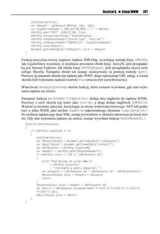 Rozdział 6. n Usługi WWW       207

  llllrvuUIEoa mvo(tamrv);
  llll aelrRvq vrulnlnvuRvq vru(rMvuhio,lrOp",lrOp2);
  llll aelrSiapAnusioHvaovelnlSOAP_A<TION_BASEl+l=/=l+lrMvuhio;
  lllliXxmHuup1ipvo(=POST=,lSERVI<E_URL,lue v);
  lllliXxmHuup1ioevaoyruauvnhaonvlnlhaoomvRvrpiorv;
  lllliXxmHuup1rvuRvq vruHvaove(=<iouvoufTypv=,l=uv?u/?xm=);
  lllliXxmHuup1rvuRvq vruHvaove(=SOAPAnusio=,lrSiapAnusioHvaove);
  lllliXxmHuup1rvoo(rRvq vru);
  lllloin xvou1nvuEmvxvouByIo(=u?uRvq vru=)1 am vlnlrRvq vru;
  }

Funkcja powyższa tworzy najpierw żądanie XMLHttp, wywołując metodę klasy zXMLHttp.
Jak wyjaśniliśmy wcześniej, w rezultacie powstanie obiekt klasy ActiveX, jeśli przeglądar-
ką jest Internet Explorer, lub obiekt klasy XmlHttpRequest, jeśli przeglądarka używa tech-
nologii Mozilla. Następnie obiekt ten zostaje zainicjowany za pomocą metody open().
Pierwszy jej parametr określa typ żądania jako POST, drugi reprezentuje URL usługi, a ostatni
określa tryb wykonania żądania (wartość true oznacza tryb asynchroniczny).

Właściwość onreadystatechange określa funkcję, która zostanie wywołana, gdy stan wyko-
nania żądania się zmieni.

Następnie funkcja performSpecificOperation() dodaje dwa nagłówki do żądania HTML.
Pierwszy z nich określa typ treści jako text/xml, a drugi dodaje nagłówek SOAOAction.
Wartość tę możemy odczytać, korzystając ze strony środowiska testowego .NET lub podej-
rzeć w pliku WSDL jako atrybut soapAction odpowiedniego elementu <soap:operation/>.
Po wysłaniu żądania jego dane XML zostają wyświetlone w obszarze tekstowym po lewej stro-
nie. Gdy stan wykonania żądania się zmieni, zostaje wywołana funkcja handleResponse():
  t onusiolhaoomvRvrpiorv()
  {
  llllstl(iXxmHuup1evaoySuauvlnnl4)
  llll{
  llllllllrvuUIEoa mvo(ue v);
  llllllll aeliRvrpiorvO up ulnloin xvou1nvuEmvxvouByIo(=u?uRvrpiorv=);
  llllllll aeliRvr muO up ulnloin xvou1nvuEmvxvouByIo(=u?uRvr mu=);
  llllllll aeliXxmRvrpiorvlnliXxmHuup1evrpiorvXML;
  llllllll aelrHvaoverlnliXxmHuup1nvuAmmRvrpiorvHvaover();
  llllllllstl(iXxmHuup1ruau rl!nl2..l l!iXxmRvrpiorv1?xm)
  llllllll{
  llllllllllllamveu(=Błąoloiruęp loil rł nslWWW1o=
  llllllllllllllllll+liXxmHuup1ruau rTv?u
  llllllllllllllllll+l=oS n vn łylwlpaovm liopiwsvo s1=);
  llllllllllll aelrRvrpiorvlnl(iXxmRvrpiorv1?xml<liXxmRvrpiorv1?xml:liXxmRvrpiorvTv?u);
  lllllllllllliRvrpiorvO up u1 am vlnlrHvaoverl+lrRvrpiorv;
  llllllllllllevu eo;
  llllllll}
  lllllllliRvrpiorvO up u1 am vlnlrHvaoverl+liXxmRvrpiorv1?xm;
  llllllll aelrRvr mulnliXxmRvrpiorv1oin xvouEmvxvou1tseru<hsmo1tseru<hsmo1tseru<hsmo1
  lllllllltseru<hsmo1oaua;
  lllllllliRvr muO up u1 am vlnlrRvr mu;
  llll}
  }
 