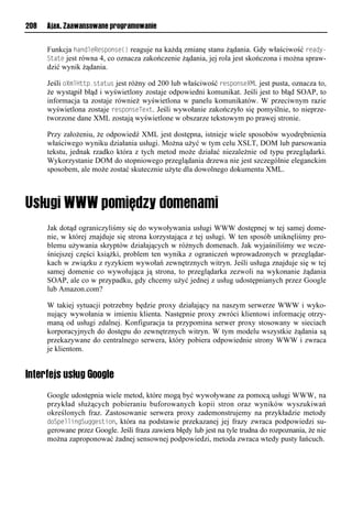 208   Ajax. Zaawansowane programowanie


      Funkcja handleResponse() reaguje na każdą zmianę stanu żądania. Gdy właściwość ready-
      State jest równa 4, co oznacza zakończenie żądania, jej rola jest skończona i można spraw-
      dzić wynik żądania.

      Jeśli oXmlHttp.status jest różny od 200 lub właściwość responseXML jest pusta, oznacza to,
      że wystąpił błąd i wyświetlony zostaje odpowiedni komunikat. Jeśli jest to błąd SOAP, to
      informacja ta zostaje również wyświetlona w panelu komunikatów. W przeciwnym razie
      wyświetlona zostaje responseText. Jeśli wywołanie zakończyło się pomyślnie, to nieprze-
      tworzone dane XML zostają wyświetlone w obszarze tekstowym po prawej stronie.

      Przy założeniu, że odpowiedź XML jest dostępna, istnieje wiele sposobów wyodrębnienia
      właściwego wyniku działania usługi. Można użyć w tym celu XSLT, DOM lub parsowania
      tekstu, jednak rzadko która z tych metod może działać niezależnie od typu przeglądarki.
      Wykorzystanie DOM do stopniowego przeglądania drzewa nie jest szczególnie eleganckim
      sposobem, ale może zostać skutecznie użyte dla dowolnego dokumentu XML.




      Jak dotąd ograniczyliśmy się do wywoływania usługi WWW dostępnej w tej samej dome-
      nie, w której znajduje się strona korzystająca z tej usługi. W ten sposób uniknęliśmy pro-
      blemu używania skryptów działających w różnych domenach. Jak wyjaśniliśmy we wcze-
      śniejszej części książki, problem ten wynika z ograniczeń wprowadzonych w przeglądar-
      kach w związku z ryzykiem wywołań zewnętrznych witryn. Jeśli usługa znajduje się w tej
      samej domenie co wywołująca ją strona, to przeglądarka zezwoli na wykonanie żądania
      SOAP, ale co w przypadku, gdy chcemy użyć jednej z usług udostępnianych przez Google
      lub Amazon.com?

      W takiej sytuacji potrzebny będzie proxy działający na naszym serwerze WWW i wyko-
      nujący wywołania w imieniu klienta. Następnie proxy zwróci klientowi informację otrzy-
      maną od usługi zdalnej. Konfiguracja ta przypomina serwer proxy stosowany w sieciach
      korporacyjnych do dostępu do zewnętrznych witryn. W tym modelu wszystkie żądania są
      przekazywane do centralnego serwera, który pobiera odpowiednie strony WWW i zwraca
      je klientom.


Interfejs usług Google
      Google udostępnia wiele metod, które mogą być wywoływane za pomocą usługi WWW, na
      przykład służących pobieraniu buforowanych kopii stron oraz wyników wyszukiwań
      określonych fraz. Zastosowanie serwera proxy zademonstrujemy na przykładzie metody
      doSpellingSuggestion, która na podstawie przekazanej jej frazy zwraca podpowiedzi su-
      gerowane przez Google. Jeśli fraza zawiera błędy lub jest na tyle trudna do rozpoznania, że nie
      można zaproponować żadnej sensownej podpowiedzi, metoda zwraca wtedy pusty łańcuch.
 