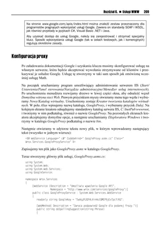 Rozdział 6. n Usługi WWW     209


       Na stronie www.google.com/apis/index.html można znaleźć zestaw przeznaczony dla
       programistów pragnących wykorzystać usługi Google. Zawiera on standardy SOAP i WSDL,
       jak również przykłady w językach C#, Visual Basic .NET i Java.
       Aby uzyskać dostęp do usług Google, należy się zarejestrować i otrzymać specjalny
       klucz. Sposób wykorzystania usługi Google (tak w celach testowych, jak i komercyjnych)
       regulują określone zasady.



Konfiguracja proxy
    Po załadowaniu dokumentacji Google i uzyskaniu klucza musimy skonfigurować usługę na
    własnym serwerze, która będzie akceptować wywołania otrzymywane od klientów i prze-
    kazywać je usłudze Google. Usługę tę stworzymy w taki sam sposób jak omówioną wcze-
    śniej usługę Math.

    Na początek uruchamiamy program umożliwiający administrowanie serwerem IIS (Start/
    Ustawienia/Panel sterowania/Narzędzia administracyjne/Menedżer usług internetowych).
    Po uruchomieniu menedżera rozwijamy drzewo w lewej części okna, aby odnaleźć węzeł
    Domyślna witryna sieci Web. Prawym przyciskiem myszy otwieramy menu tego węzła i wybie-
    ramy Nowy/Katalog wirtualny. Uruchomiony zostaje Kreator tworzenia katalogów wirtual-
    nych. W polu Alias wpisujemy nazwę katalogu, GoogleProxy, i wybieramy przycisk Dalej. Na
    kolejnym ekranie kreatora odnajdujemy standardowy katalog serwera IIS, C:InetPubwwwroot,
    i tworzymy w nim podkatalog, również o nazwie GoogleProxy. Na pozostałych ekranach kre-
    atora akceptujemy domyślne opcje, a następnie uruchamiamy Eksploratora Windows i two-
    rzymy w katalogu GoogleProxy podkatalog o nazwie bin.

    Następnie otwieramy w edytorze tekstu nowy plik, w którym wprowadzamy następujący
    tekst (wszystko w jednym wierszu):
      <%@lWv Sve snvlLaon anvn=ln#=l<iov vhsoon=l"iinmvPei?y1arx?1nr=l<marrn=
      Wei?1Sve snvr1"iinmvPei?ySve snv=l%?

    Zapisujemy ten plik jako GoogleProxy.asmx w katalogu GoogleProxy.

    Teraz stworzymy główny plik usługi, GoogleProxy.asmx.cs:
       rsonlSyruvx;
       rsonlSyruvx1Wv ;
       rsonlSyruvx1Wv 1Sve snvr;
       rsonl"iinmvSve snv;

      oaxvrpanvlWei?1Sve snvr
      {
      lllll[Wv Sve snvl(Dvrnespusiolnl=Uxiżmswsalwywiłaosal"iinmvlAPI=,
      llllllllllllllllllNaxvrpanvlnl=huup://www1wei?1nix/rve snvr/niinmvPei?y=)]
      lllllp msnlnmarrl"iinmvPei?ySve snvl:lSyruvx1Wv 1Sve snvr1Wv Sve snv
      lllll{
      llllllllevaoiomylruesonl"iinmvKvylnl=EwVqJPJQFHL4soHiIQMEP9jE?Tpnt/K"=;

      llllllll[Wv Mvuhio(lDvrnespusiolnl=Zweanalpiopiwsvoźl"iinmvlomalpioaovjltea y1=)]
      llllllllp msnlruesonloiSpvmmsonS nnvrusio(ruesonlPhearv)
      llllllll{
 