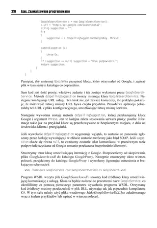 210   Ajax. Zaawansowane programowanie

        llllllllllll"iinmvSvaenhSve snvlrlnlovwl"iinmvSvaenhSve snv();
        llllllllllllr1Uemlnl=huup://aps1niinmv1nix/rvaenh/ vua2=;
        llllllllllllruesonlr nnvrusiolnl==;
        lllllllllllluey
        llllllllllll{
        llllllllllllllllr nnvrusiolnlr1oiSpvmmsonS nnvrusio("iinmvKvy,lPhearv);
        llllllllllll}

        llllllllllllnaunh(E?nvpusiolE?)
        llllllllllll{
        lllllllllllllllluheiwlE?;
        llllllllllll}
        llllllllllllstl(r nnvrusiolnnlo mm)lr nnvrusiolnl=Beadlpiopiwsvo s1=;
        llllllllllllevu eolr nnvrusio;
        llllllll}
        llll}
        }

      Pamiętaj, aby zmiennej GoogleKey przypisać klucz, który otrzymałeś od Google, i zapisać
      plik w tym samym katalogu co poprzednio.

      Sam kod jest dość prosty; właściwe zadanie i tak zostaje wykonane przez GoogleSearch-
      Service. Metoda doSpellingSuggestion tworzy instancję klasy GoogleSearchService. Na-
      stępnie konfiguruje URL usługi. Ten krok nie jest zawsze konieczny, ale praktyka pokazu-
      je, że możliwość łatwej zmiany URL bywa często przydatna. Prawdziwa aplikacja pobie-
      rałaby ten URL z pliku konfiguracyjnego, umożliwiając łatwą zmianę serwera.

      Następnie wywołana zostaje metoda doSpellingSuggestion, której przekazujemy klucz
      Google i argument Ohrase. Jest to kolejna zaleta stosowania serwera proxy: poufne infor-
      macje takie jak na przykład klucz są przechowywane w bezpiecznym miejscu, z dala od
      środowiska klienta i przeglądarki.

      Jeśli wywołanie doSpellingSuggestion wygeneruje wyjątek, to zostanie on ponownie zgło-
      szony przez funkcję wywołującą i w efekcie zostanie zwrócony jako błąd SOAP. Jeśli sugge-
      stion okaże się równa null, to zwrócony zostanie tekst komunikatu; w przeciwnym razie
      podpowiedź uzyskana od Google zostanie przekazana bezpośrednio klientowi.

      Stworzymy teraz klasę umożliwiającą interakcję z Google. Rozpoczniemy od skopiowania
      pliku GoogleSearch.wsdl do katalogu GoogleProxy. Następnie otworzymy okno wiersza
      poleceń, przejdziemy do katalogu GoogleProxy i wywołamy (ignorując ostrzeżenia o bra-
      kującym schemacie):
        WSDLl/oaxvrpanv:"iinmvSve snvl/i u:"iinmvSvaenhSve snv1nrl"iinmvSvaenh1wrom

      Program WSDL wczyta plik GoogleSearch.wsdl i stworzy kod źródłowy klasy umożliwia-
      jącej komunikację z usługą. Klasa ta będzie należeć do przestrzeni nazw GoogleService, co
      określiliśmy za pomocą pierwszego parametru wywołania programu WSDL. Otrzymany
      kod źródłowy musimy przekształcić w plik DLL, używając tak jak poprzednio kompilatora
      C#. W tym celu należy użyć pliku wsadowego MakeGoogleServiceDLL.bat załadowanego
      wraz z kodem przykładów lub wpisać w wierszu poleceń.
 