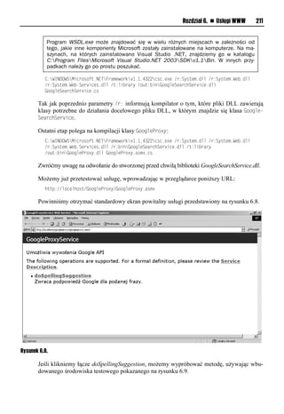 Rozdział 6. n Usługi WWW       211


           Program WSDL.exe może znajdować się w wielu różnych miejscach w zależności od
           tego, jakie inne komponenty Microsoft zostały zainstalowane na komputerze. Na ma-
           szynach, na których zainstalowano Visual Studio .NET, znajdziemy go w katalogu
           C:Program FilesMicrosoft Visual Studio.NET 2003SDKv1.1Bin. W innych przy-
           padkach należy go po prostu poszukać.

          <:WINDOWSMsneiritu1NETFeaxvwied "1"14322nrn1v?vl/e:Syruvx1omml/e:Syruvx1Wv 1omm
          /e:Syruvx1Wv 1Sve snvr1omml/u:ms eaeyl/i u: so"iinmvSvaenhSve snv1omm
          "iinmvSvaenhSve snv1nr

       Tak jak poprzednio parametry /r: informują kompilator o tym, które pliki DLL zawierają
       klasy potrzebne do działania docelowego pliku DLL, w którym znajdzie się klasa Google-
       SearchService.

       Ostatni etap polega na kompilacji klasy GoogleOroxy:
          <:WINDOWSMsneiritu1NETFeaxvwied "1"14322nrn1v?vl/e:Syruvx1omml/e:Syruvx1Wv 1omm
          /e:Syruvx1Wv 1Sve snvr1omml/e: so"iinmvSvaenhSve snv1omml/u:ms eaey
          /i u: so"iinmvPei?y1omml"iinmvPei?y1arx?1nr

       Zwróćmy uwagę na odwołanie do stworzonej przed chwilą biblioteki GoogleSearchService.dll.

       Możemy już przetestować usługę, wprowadzając w przeglądarce poniższy URL:
          huup://minamhiru/"iinmvPei?y/"iinmvPei?y1arx?

       Powinniśmy otrzymać standardowy ekran powitalny usługi przedstawiony na rysunku 6.8.




Rysunek 6.8.

       Jeśli klikniemy łącze doSpellingSuggestion, możemy wypróbować metodę, używając wbu-
       dowanego środowiska testowego pokazanego na rysunku 6.9.
 