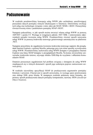 Rozdział 6. n Usługi WWW    213




W rozdziale przedstawiliśmy koncepcję usług WWW jako architektury umożliwiającej
przesyłanie danych pomiędzy różnymi lokalizacjami w Internecie. Omówiliśmy ewolucję
tych usług oraz technologie związane z nimi, takie jak SOAP, WSDL i REST. Poruszyliśmy
również kwestię różnic i podobieństw pomiędzy SOAP i REST.

Następnie pokazaliśmy, w jaki sposób można stworzyć własną usługę WWW za pomocą
ASP.NET i języka C#. Wymaga to ściągnięcia pakietu .NET SDK i wykorzystania odpo-
wiednich narzędzi tworzenia usług WWW. Przedstawiliśmy również sposób testowania
usługi WWW za pomocą środowiska testowego generowanego automatycznie na platformie
.NET.

Następnie przeszliśmy do zagadnienia tworzenia środowiska testowego najpierw dla przeglą-
darki Internet Explorer, a później Mozilla, pokazując przy tym różne sposoby wywoływania
usługi WWW. Przedstawiliśmy zachowania usług WWW dostępne w przeglądarce Internet
Explorer oraz klasy SOAP dostępne w przeglądarkach Mozilla. Na koniec stworzyliśmy uni-
wersalne środowisko testowe, używając obiektu XMLHttp do wysyłania i odbierania komu-
nikatów SOAP.

Ostatnim poruszonym zagadnieniem był problem związany z dostępem do usług WWW
znajdujących się w różnych domenach i sposób jego uniknięcia poprzez zastosowanie ser-
wera proxy.

W rozdziale używaliśmy specyfikacji SOAP do przekazywania argumentów pomiędzy
klientem i serwerem. Chociaż jest to sposób uniwersalny, to wymaga sporo przetwarzania
oraz obsługi XML przez klienta. W następnym rozdziale pokażemy mniej formalny, ale
prostszy sposób przekazywania danych pomiędzy komputerami, nazwany JSON (JavaScript
Object Notation).
 