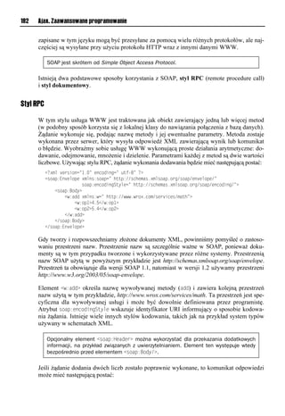 182   Ajax. Zaawansowane programowanie


      zapisane w tym języku mogą być przesyłane za pomocą wielu różnych protokołów, ale naj-
      częściej są wysyłane przy użyciu protokołu HTTP wraz z innymi danymi WWW.

           SOAP jest skrótem od Simple Object Access Protocol.

      Istnieją dwa podstawowe sposoby korzystania z SOAP, styl RPC (remote procedure call)
      i styl dokumentowy.


Styl RPC

      W tym stylu usługa WWW jest traktowana jak obiekt zawierający jedną lub więcej metod
      (w podobny sposób korzysta się z lokalnej klasy do nawiązania połączenia z bazą danych).
      Żądanie wykonuje się, podając nazwę metody i jej ewentualne parametry. Metoda zostaje
      wykonana przez serwer, który wysyła odpowiedź XML zawierającą wynik lub komunikat
      o błędzie. Wyobraźmy sobie usługę WWW wykonującą proste działania arytmetyczne: do-
      dawanie, odejmowanie, mnożenie i dzielenie. Parametrami każdej z metod są dwie wartości
      liczbowe. Używając stylu RPC, żądanie wykonania dodawania będzie mieć następującą postać:
           <<?xml version="1.=lvoniosonn=l utf-=l<?
           <riap:Eo vmipvl?xmor:riapn=lhuup://rnhvxar1?xmriap1ien/riap/vo vmipv/=
           lllllllllllllllriap:voniosonSuymvn=lhuup://rnhvxar1?xmriap1ien/riap/vonioson/=?
           llll<riap:Bioy?
           llllllll<w:aool?xmor:wn=lhuup://www1wei?1nix/rve snvr/xauh=?
           llllllllllll<w:ip"?415</w:ip"?
           llllllllllll<w:ip2?514</w:ip2?
           llllllll</w:aoo?
           llll</riap:Bioy?
           </riap:Eo vmipv?

      Gdy tworzy i rozpowszechniamy złożone dokumenty XML, powinniśmy pomyśleć o zastoso-
      waniu przestrzeni nazw. Przestrzenie nazw są szczególnie ważne w SOAP, ponieważ doku-
      menty są w tym przypadku tworzone i wykorzystywane przez różne systemy. Przestrzenią
      nazw SOAP użytą w powyższym przykładzie jest http://schemas.xmlsoap.org/soap/envelope.
      Przestrzeń ta obowiązuje dla wersji SOAP 1.1, natomiast w wersji 1.2 używamy przestrzeni
      http://www.w3.org/2003/05/soap-envelope.

      Element <w:add> określa nazwę wywoływanej metody (add) i zawiera kolejną przestrzeń
      nazw użytą w tym przykładzie, http://www.wrox.com/services/math. Ta przestrzeń jest spe-
      cyficzna dla wywoływanej usługi i może być dowolnie definiowana przez programistę.
      Atrybut soap:encodingStyle wskazuje identyfikator URI informujący o sposobie kodowa-
      nia żądania. Istnieje wiele innych stylów kodowania, takich jak na przykład system typów
      używany w schematach XML.

           Opcjonalny element <soap:Header> można wykorzystać dla przekazania dodatkowych
           informacji, na przykład związanych z uwierzytelnianiem. Element ten występuje wtedy
           bezpośrednio przed elementem <soap:Body/>.

      Jeśli żądanie dodania dwóch liczb zostało poprawnie wykonane, to komunikat odpowiedzi
      może mieć następującą postać:
 