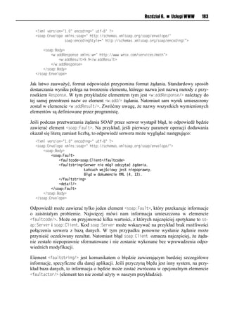 Rozdział 6. n Usługi WWW      183

  <<?xml version="1.=lvoniosonn=l utf-=l<?
  <riap:Eo vmipvl?xmor:riapn=lhuup://rnhvxar1?xmriap1ien/riap/vo vmipv/=
  lllllllllllllllriap:voniosonSuymvn=lhuup://rnhvxar1?xmriap1ien/riap/vonioson/=?

  llll<riap:Bioy?
  llllllll<w:aooRvrpiorvl?xmor:wn=lhuup://www1wei?1nix/rve snvr/xauh=?
  llllllllllll<w:aooRvr mu?919</w:aooRvr mu?
  llllllll</w:aooRvrpiorv?
  llll</riap:Bioy?
  </riap:Eo vmipv?

Jak łatwo zauważyć, format odpowiedzi przypomina format żądania. Standardowy sposób
dostarczania wyniku polega na tworzeniu elementu, którego nazwa jest nazwą metody z przy-
rostkiem Response. W tym przykładzie elementem tym jest <w:addResponse/> należący do
tej samej przestrzeni nazw co element <w:add/> żądania. Natomiast sam wynik umieszczony
został w elemencie <w:addResult/>. Zwróćmy uwagę, że nazwy wszystkich wymienionych
elementów są definiowane przez programistę.

Jeśli podczas przetwarzania żądania SOAP przez serwer wystąpił błąd, to odpowiedź będzie
zawierać element <soap:Fault>. Na przykład, jeśli pierwszy parametr operacji dodawania
okazał się literą zamiast liczbą, to odpowiedź serwera może wyglądać następująco:
  <<?xml version="1.=lvoniosonn=l utf-=l<?
  <riap:Eo vmipvl?xmor:riapn=lhuup://rnhvxar1?xmriap1ien/riap/vo vmipv/=?
  llll<riap:Bioy?
  llllllll<soap:Fault>
  llllllllllll<faultcode>soap:Client</faultcode>
  llllllllllll<faultstring>Serwer nie mógł odczyta< audaniai
  lllllllllllllllllllllllllŁańcuch wejściowy jest niepoprawnyi
  lllllllllllllllllllllllllBłud w dokumencie XML (4, 13)i
  llllllllllll</faultstring>
  llllllllllll<detail/>
  llllllll</soap:Fault>
  llll</riap:Bioy?
  </riap:Eo vmipv?

Odpowiedź może zawierać tylko jeden element <soap:Fault>, który przekazuje informacje
o zaistniałym problemie. Najwięcej mówi nam informacja umieszczona w elemencie
<faultcode/>. Może on przyjmować kilka wartości, z których najczęściej spotykane to so-
ap:Server i soap:Client. Kod soap:Server może wskazywać na przykład brak możliwości
połączenia serwera z bazą danych. W tym przypadku ponowne wysłanie żądanie może
przynieść oczekiwany rezultat. Natomiast błąd soap:Client oznacza najczęściej, że żąda-
nie zostało niepoprawnie sformatowane i nie zostanie wykonane bez wprowadzenia odpo-
wiednich modyfikacji.

Element <faultstring/> jest komunikatem o błędzie zawierającym bardziej szczegółowe
informacje, specyficzne dla danej aplikacji. Jeśli przyczyną błędu jest inny system, na przy-
kład baza danych, to informacja o będzie może zostać zwrócona w opcjonalnym elemencie
<faultactor/> (element ten nie został użyty w naszym przykładzie).
 