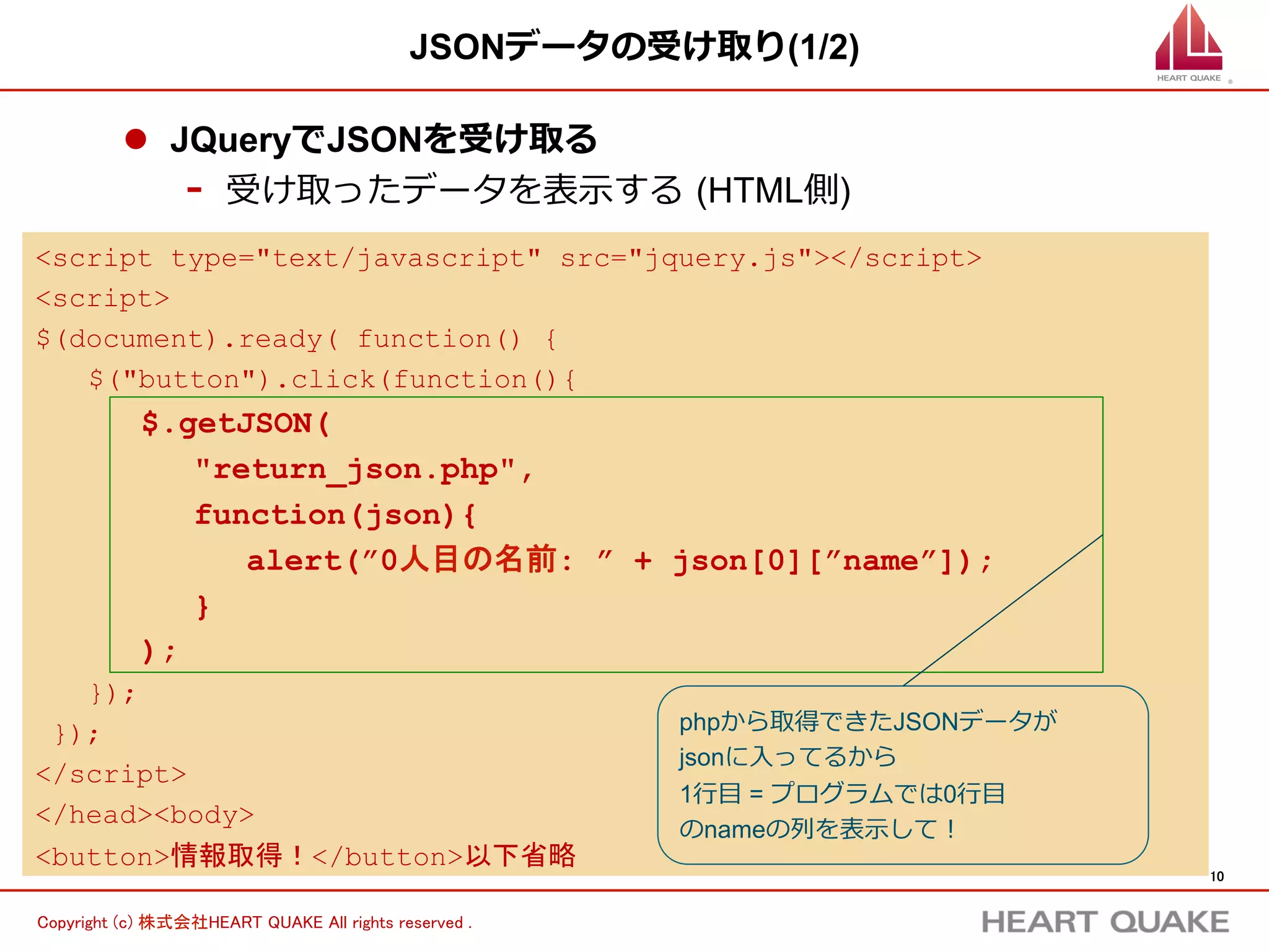 10	
Copyright (c) 株式会社HEART QUAKE All rights reserved .	
JSONデータの受け取り(2/2)
l  実⾏行行結果
-  1⾏行行⽬目にはのnameの列列には「Jun Chiba」が⼊入っているため
(プログラミングでは0⾏行行⽬目と考える) Jun Chibaが表⽰示される
 