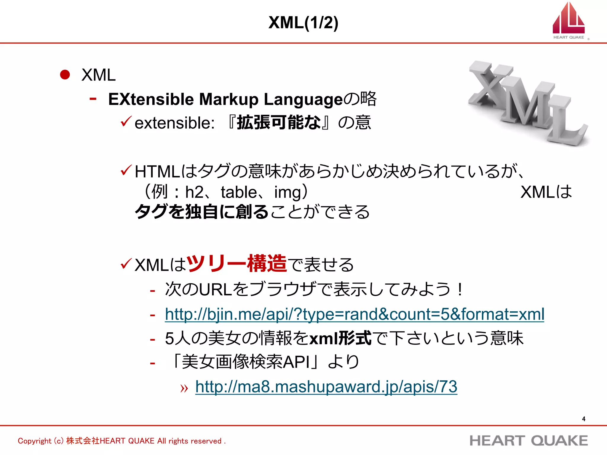4	
Copyright (c) 株式会社HEART QUAKE All rights reserved .	
XML(2/2)
l  XMLの構造はツリー構造
-  左のXMLは右のツリーの様に表せる
-  categoryというタグの中⾝身が名前になっている
ü category = 名前  とタグの意味を⾃自分で決められる
rss channel
title
link
description
・・・
item
id
category
thumb
・・・
item
id
category
thumb
・・・
 