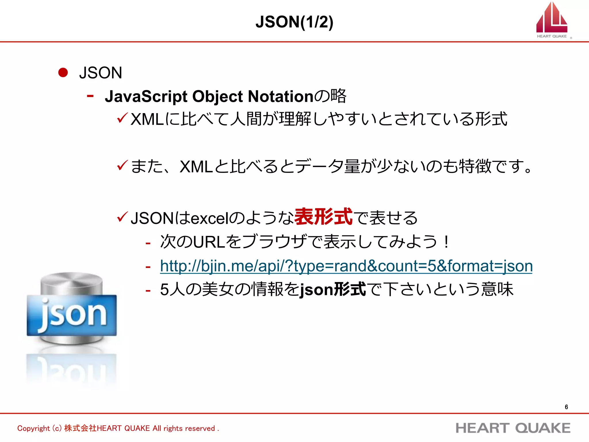 6	
Copyright (c) 株式会社HEART QUAKE All rights reserved .	
JSON(2/2)
l  JSONの構造は表形式
-  { } が１つの⾏行行を表している
-  1⾏行行⽬目のcategoryの列列に「仲間由紀恵」というデータが⼊入っている
-  Excelで表すと以下のようなイメージ
ü JSONの⽅方が理理解しやすいと思うため、講座はJSONで進める
 