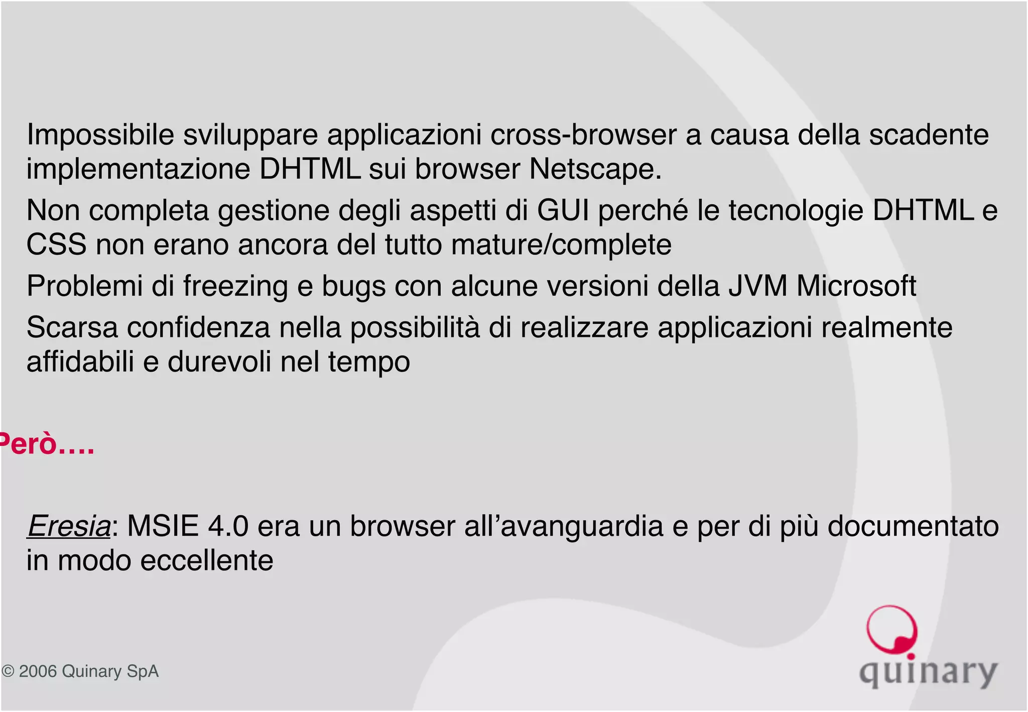 © 2006 Quinary SpA
• Impossibile sviluppare applicazioni cross-browser a causa della scadente
implementazione DHTML sui browser Netscape.
• Non completa gestione degli aspetti di GUI perché le tecnologie DHTML e
CSS non erano ancora del tutto mature/complete
• Problemi di freezing e bugs con alcune versioni della JVM Microsoft
• Scarsa confidenza nella possibilità di realizzare applicazioni realmente
affidabili e durevoli nel tempo
Però….
• Eresia: MSIE 4.0 era un browser all’avanguardia e per di più documentato
in modo eccellente
 