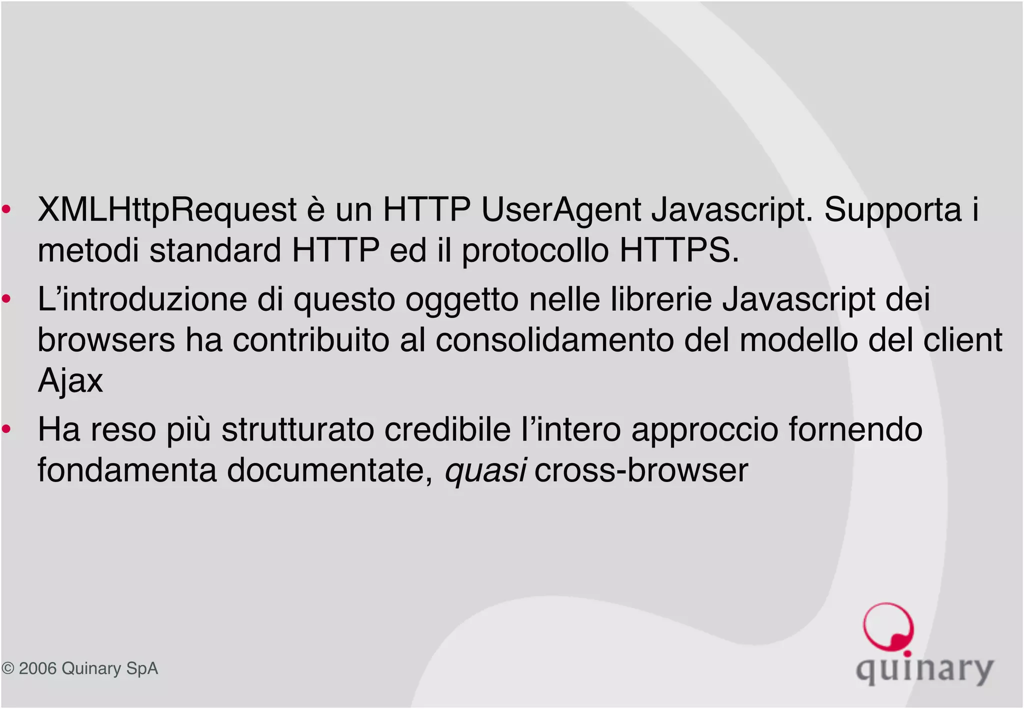 © 2006 Quinary SpA
• XMLHttpRequest è un HTTP UserAgent Javascript. Supporta i
metodi standard HTTP ed il protocollo HTTPS.
• L’introduzione di questo oggetto nelle librerie Javascript dei
browsers ha contribuito al consolidamento del modello del client
Ajax
• Ha reso più strutturato credibile l’intero approccio fornendo
fondamenta documentate, quasi cross-browser
 