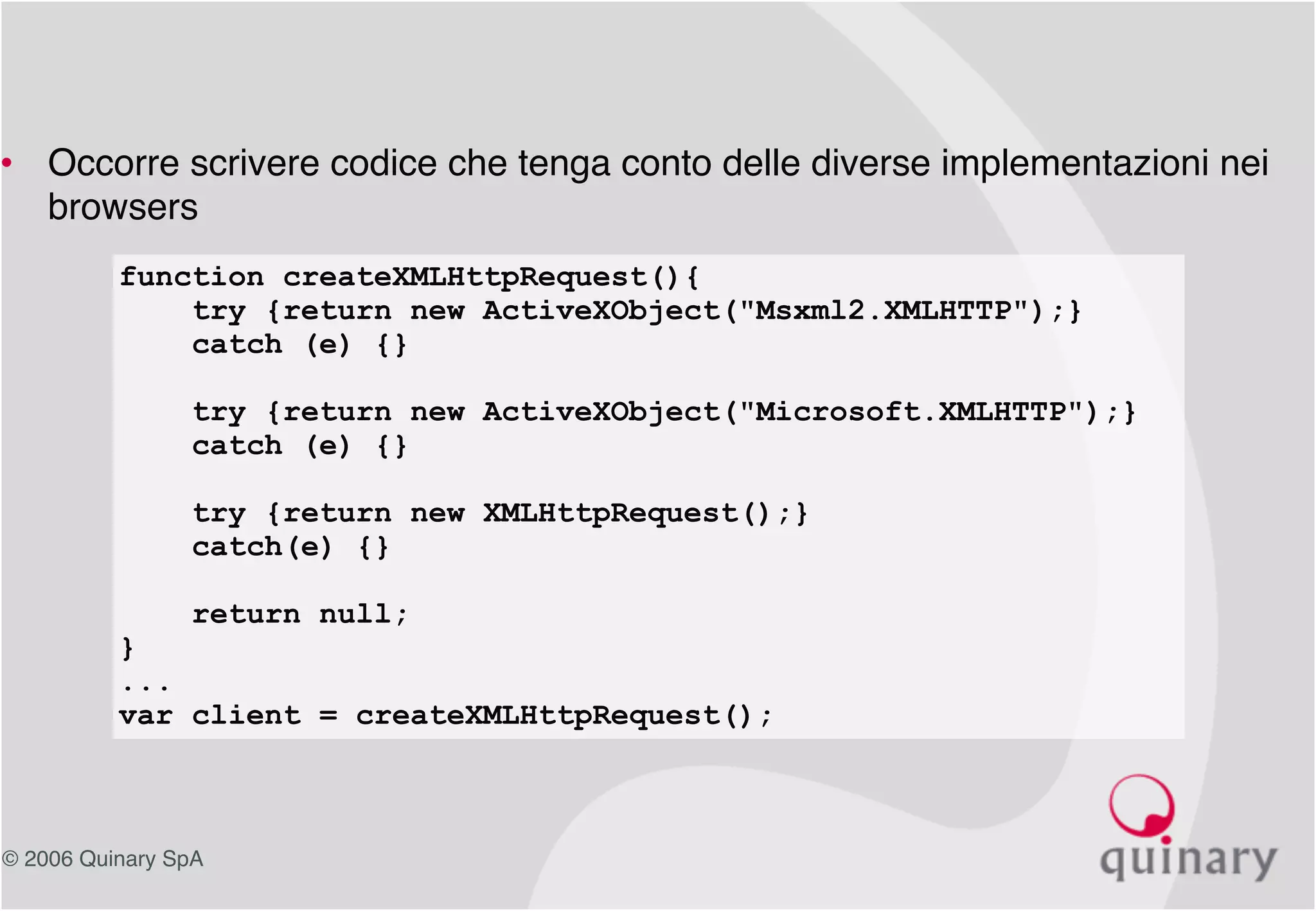 © 2006 Quinary SpA
• Occorre scrivere codice che tenga conto delle diverse implementazioni nei
browsers
function createXMLHttpRequest(){
try {return new ActiveXObject("Msxml2.XMLHTTP");}
catch (e) {}
try {return new ActiveXObject("Microsoft.XMLHTTP");}
catch (e) {}
try {return new XMLHttpRequest();}
catch(e) {}
return null;
}
...
var client = createXMLHttpRequest();
 