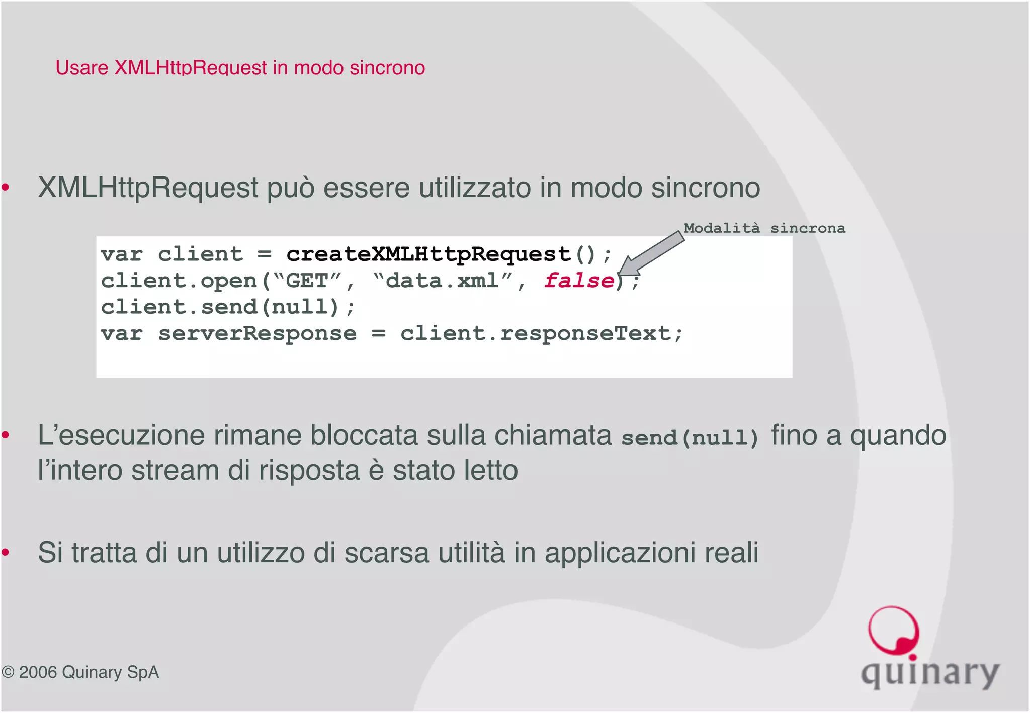 © 2006 Quinary SpA
Usare XMLHttpRequest in modo sincrono
• XMLHttpRequest può essere utilizzato in modo sincrono
• L’esecuzione rimane bloccata sulla chiamata send(null) fino a quando
l’intero stream di risposta è stato letto
• Si tratta di un utilizzo di scarsa utilità in applicazioni reali
var client = createXMLHttpRequest();
client.open(“GET”, “data.xml”, false);
client.send(null);
var serverResponse = client.responseText;
Modalità sincrona
 