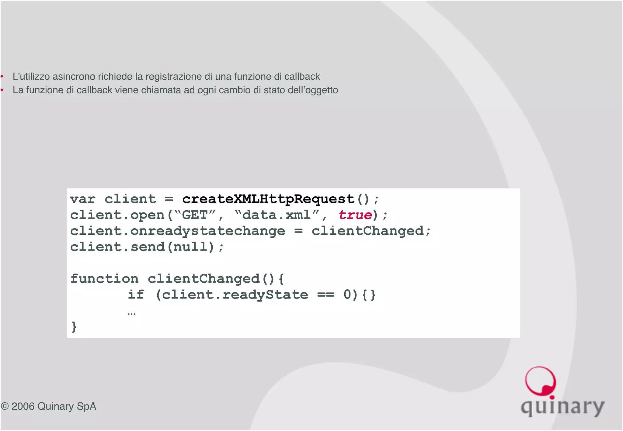 © 2006 Quinary SpA
var client = createXMLHttpRequest();
client.open(“GET”, “data.xml”, true);
client.onreadystatechange = clientChanged;
client.send(null);
function clientChanged(){
if (client.readyState == 0){}
…
}
• L’utilizzo asincrono richiede la registrazione di una funzione di callback
• La funzione di callback viene chiamata ad ogni cambio di stato dell’oggetto
 