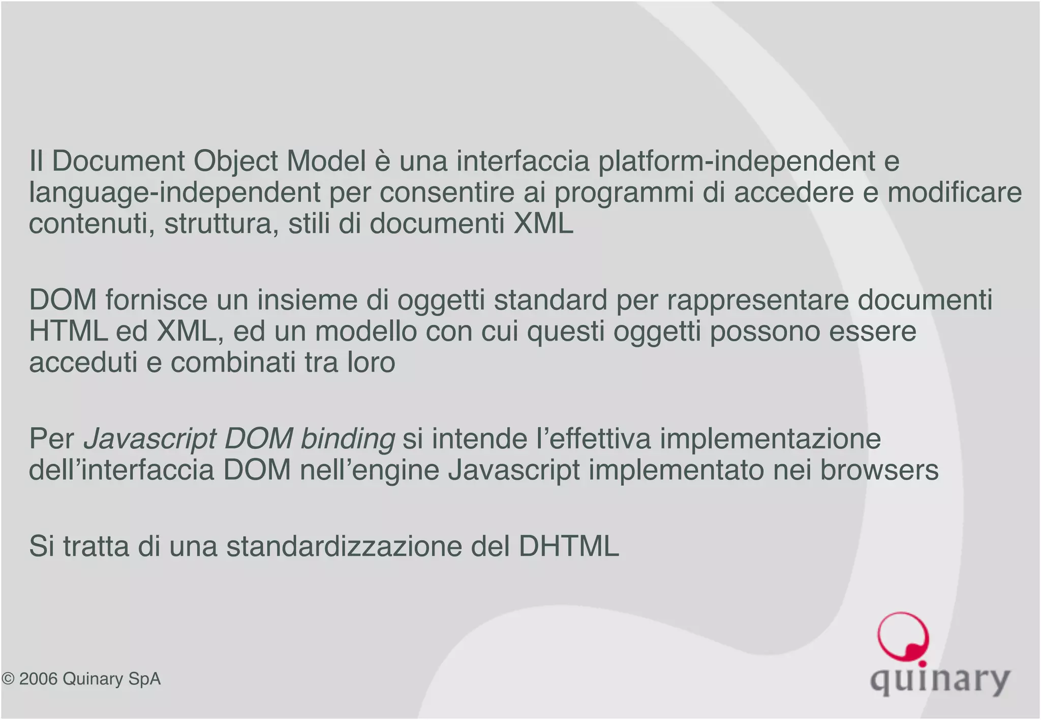 © 2006 Quinary SpA
• Il Document Object Model è una interfaccia platform-independent e
language-independent per consentire ai programmi di accedere e modificare
contenuti, struttura, stili di documenti XML
• DOM fornisce un insieme di oggetti standard per rappresentare documenti
HTML ed XML, ed un modello con cui questi oggetti possono essere
acceduti e combinati tra loro
• Per Javascript DOM binding si intende l’effettiva implementazione
dell’interfaccia DOM nell’engine Javascript implementato nei browsers
• Si tratta di una standardizzazione del DHTML
 
