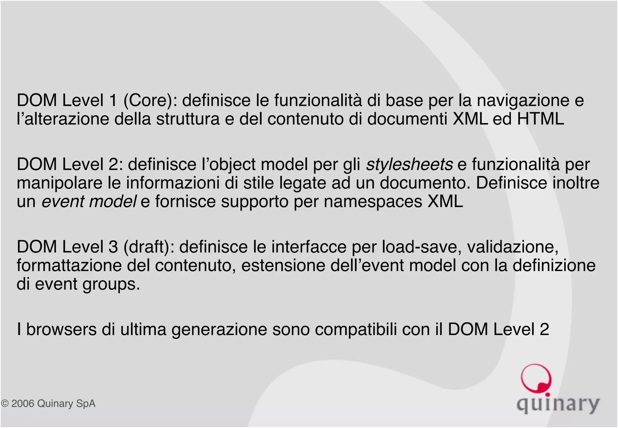 © 2006 Quinary SpA
• DOM Level 1 (Core): definisce le funzionalità di base per la navigazione e
l’alterazione della struttura e del contenuto di documenti XML ed HTML
• DOM Level 2: definisce l’object model per gli stylesheets e funzionalità per
manipolare le informazioni di stile legate ad un documento. Definisce inoltre
un event model e fornisce supporto per namespaces XML
• DOM Level 3 (draft): definisce le interfacce per load-save, validazione,
formattazione del contenuto, estensione dell’event model con la definizione
di event groups.
• I browsers di ultima generazione sono compatibili con il DOM Level 2
 