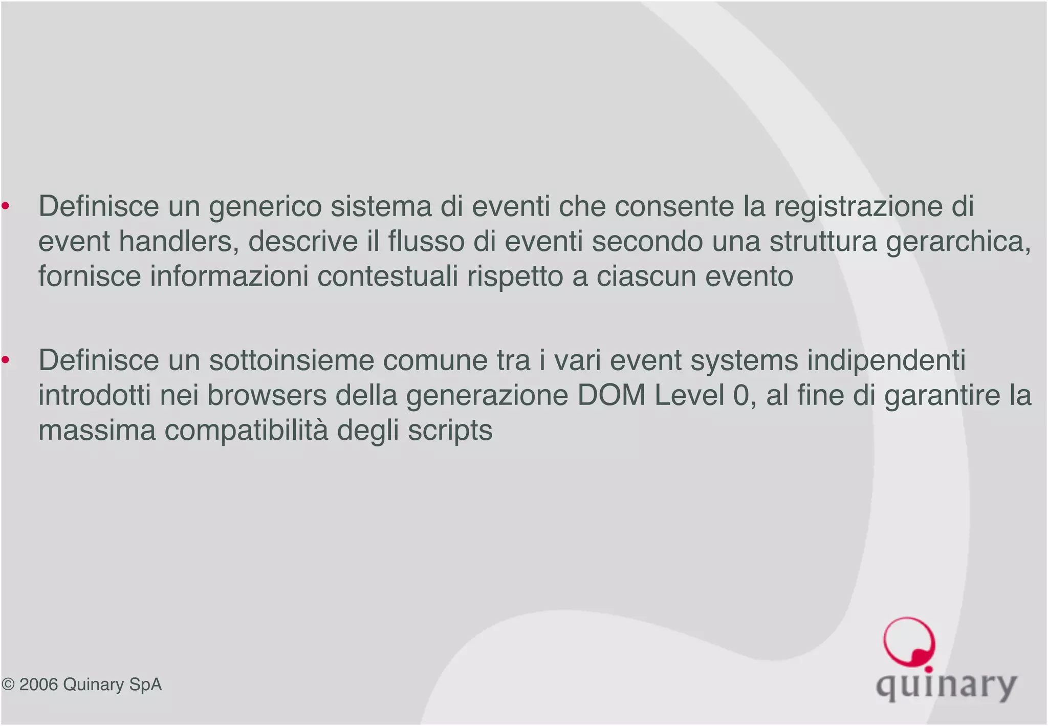© 2006 Quinary SpA
• Definisce un generico sistema di eventi che consente la registrazione di
event handlers, descrive il flusso di eventi secondo una struttura gerarchica,
fornisce informazioni contestuali rispetto a ciascun evento
• Definisce un sottoinsieme comune tra i vari event systems indipendenti
introdotti nei browsers della generazione DOM Level 0, al fine di garantire la
massima compatibilità degli scripts
 