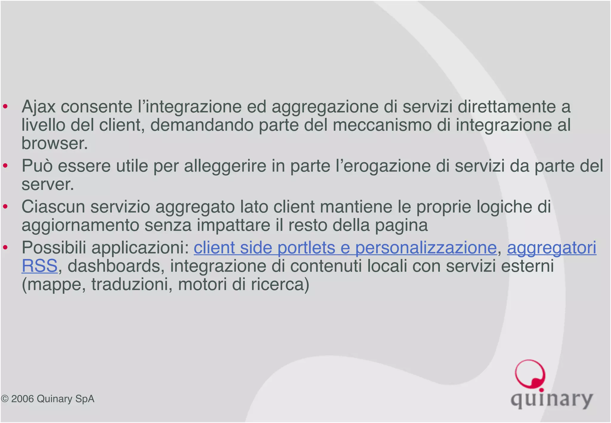 © 2006 Quinary SpA
• Ajax consente l’integrazione ed aggregazione di servizi direttamente a
livello del client, demandando parte del meccanismo di integrazione al
browser.
• Può essere utile per alleggerire in parte l’erogazione di servizi da parte del
server.
• Ciascun servizio aggregato lato client mantiene le proprie logiche di
aggiornamento senza impattare il resto della pagina
• Possibili applicazioni: client side portlets e personalizzazione, aggregatori
RSS, dashboards, integrazione di contenuti locali con servizi esterni
(mappe, traduzioni, motori di ricerca)
 