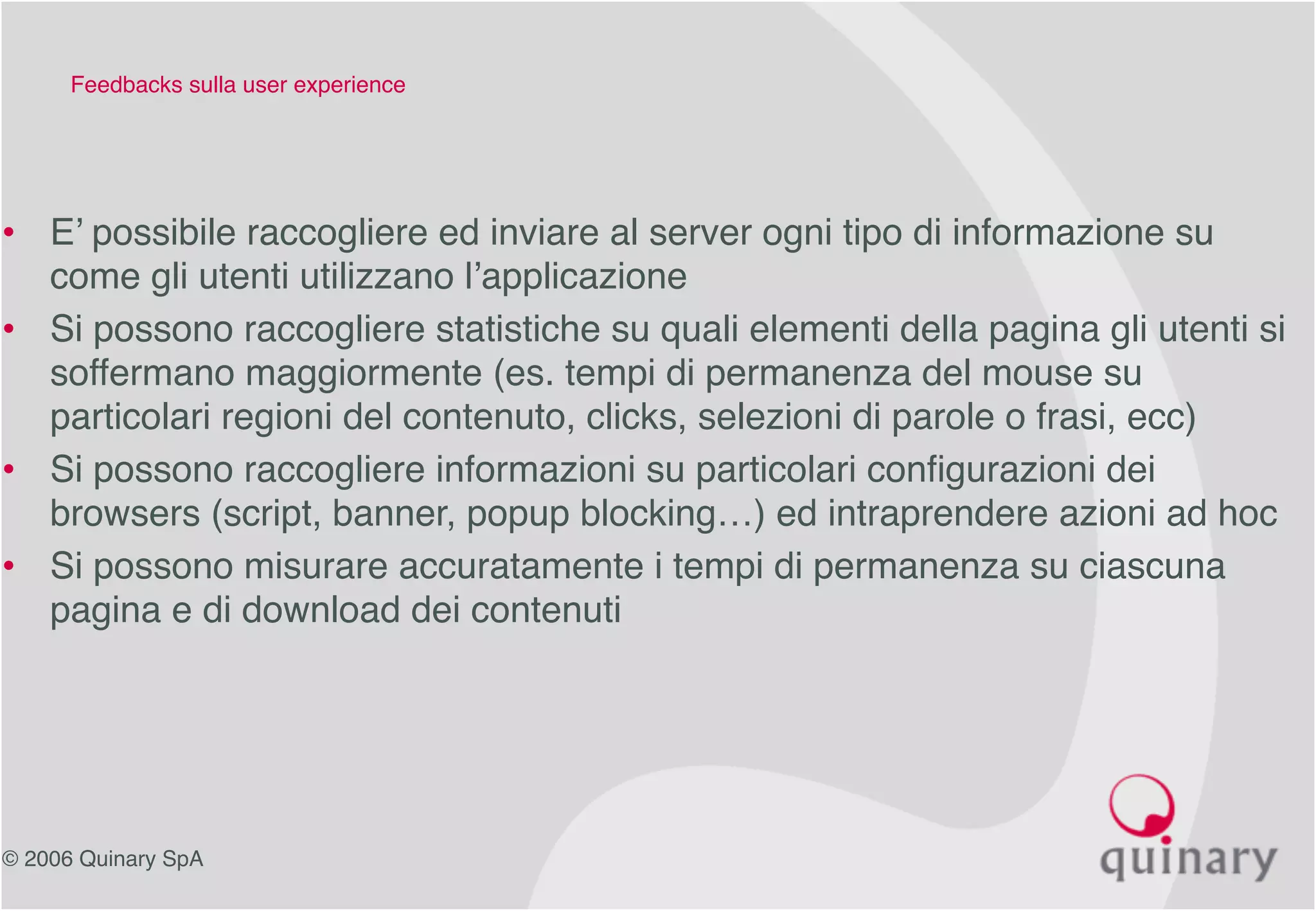 © 2006 Quinary SpA
Feedbacks sulla user experience
• E’ possibile raccogliere ed inviare al server ogni tipo di informazione su
come gli utenti utilizzano l’applicazione
• Si possono raccogliere statistiche su quali elementi della pagina gli utenti si
soffermano maggiormente (es. tempi di permanenza del mouse su
particolari regioni del contenuto, clicks, selezioni di parole o frasi, ecc)
• Si possono raccogliere informazioni su particolari configurazioni dei
browsers (script, banner, popup blocking…) ed intraprendere azioni ad hoc
• Si possono misurare accuratamente i tempi di permanenza su ciascuna
pagina e di download dei contenuti
 