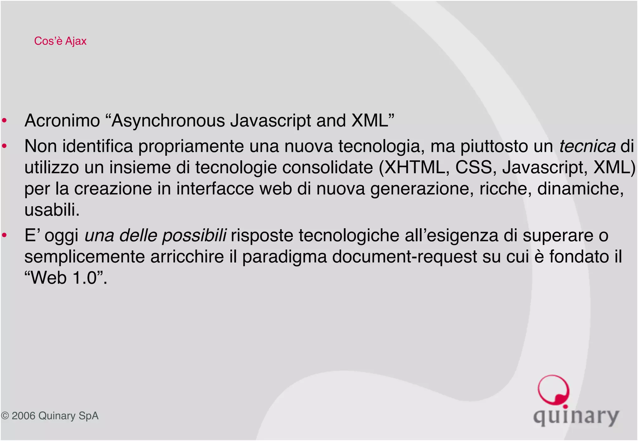 © 2006 Quinary SpA
Cos’è Ajax
• Acronimo “Asynchronous Javascript and XML”
• Non identifica propriamente una nuova tecnologia, ma piuttosto un tecnica di
utilizzo un insieme di tecnologie consolidate (XHTML, CSS, Javascript, XML)
per la creazione in interfacce web di nuova generazione, ricche, dinamiche,
usabili.
• E’ oggi una delle possibili risposte tecnologiche all’esigenza di superare o
semplicemente arricchire il paradigma document-request su cui è fondato il
“Web 1.0”.
 