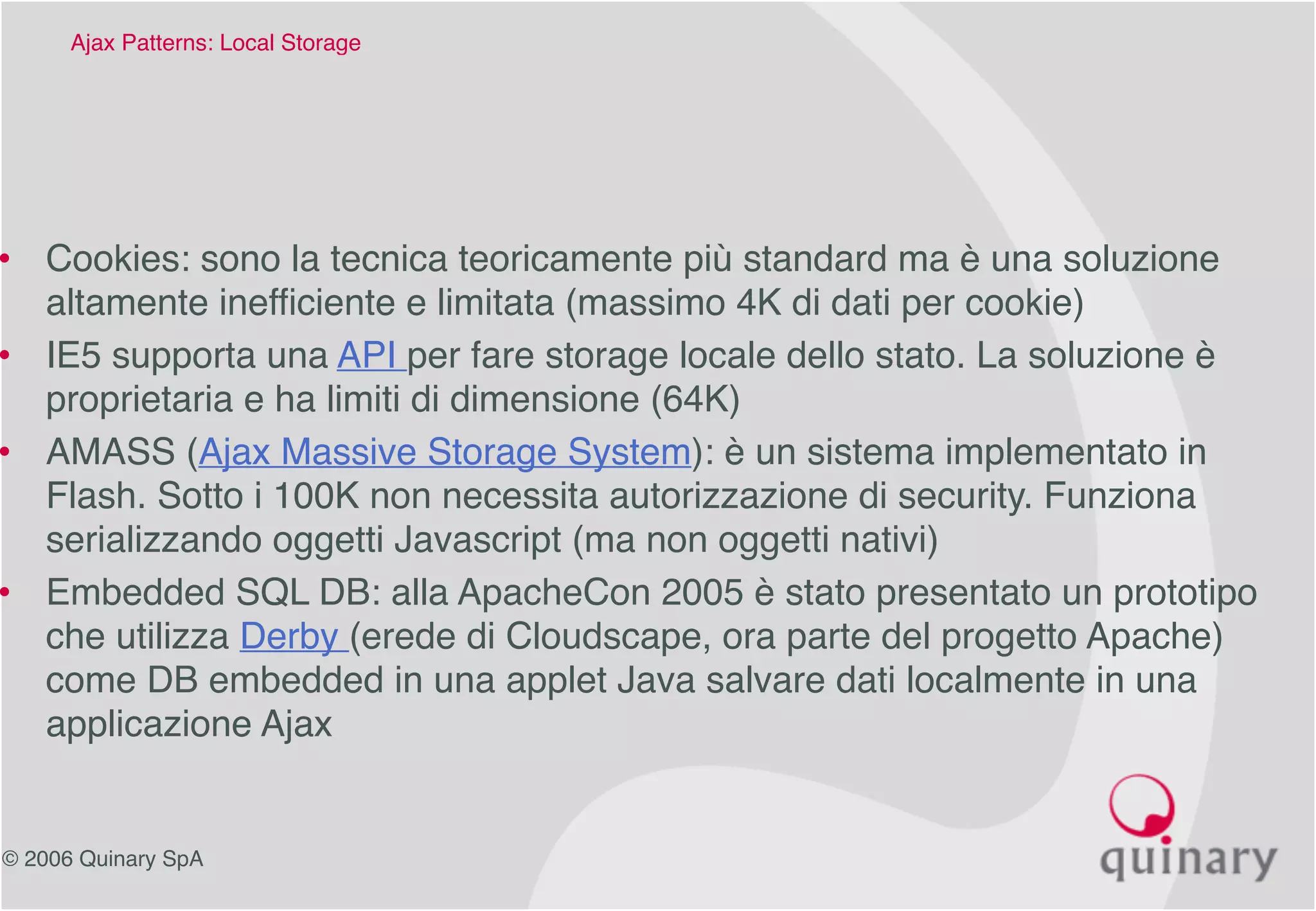 © 2006 Quinary SpA
Ajax Patterns: Local Storage 
• Cookies: sono la tecnica teoricamente più standard ma è una soluzione
altamente inefficiente e limitata (massimo 4K di dati per cookie)
• IE5 supporta una API per fare storage locale dello stato. La soluzione è
proprietaria e ha limiti di dimensione (64K)
• AMASS (Ajax Massive Storage System): è un sistema implementato in
Flash. Sotto i 100K non necessita autorizzazione di security. Funziona
serializzando oggetti Javascript (ma non oggetti nativi)
• Embedded SQL DB: alla ApacheCon 2005 è stato presentato un prototipo
che utilizza Derby (erede di Cloudscape, ora parte del progetto Apache)
come DB embedded in una applet Java salvare dati localmente in una
applicazione Ajax
 