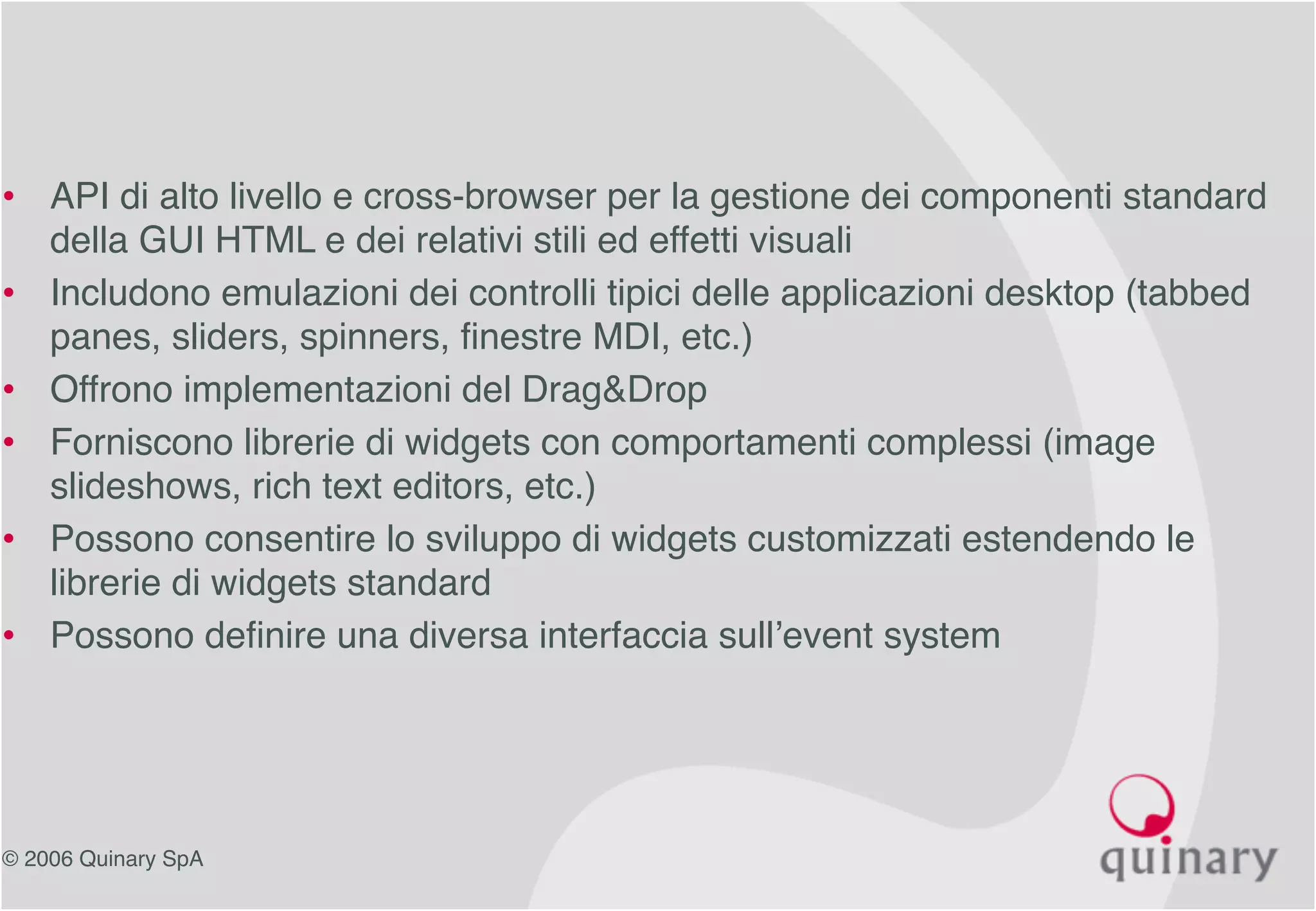 © 2006 Quinary SpA
• API di alto livello e cross-browser per la gestione dei componenti standard
della GUI HTML e dei relativi stili ed effetti visuali
• Includono emulazioni dei controlli tipici delle applicazioni desktop (tabbed
panes, sliders, spinners, finestre MDI, etc.)
• Offrono implementazioni del Drag&Drop
• Forniscono librerie di widgets con comportamenti complessi (image
slideshows, rich text editors, etc.)
• Possono consentire lo sviluppo di widgets customizzati estendendo le
librerie di widgets standard
• Possono definire una diversa interfaccia sull’event system
 