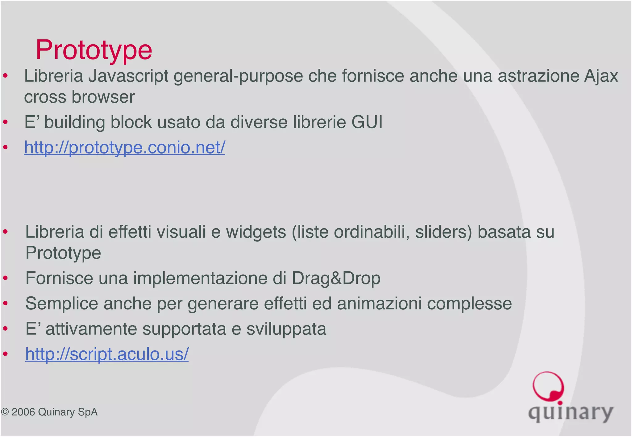 © 2006 Quinary SpA
• Libreria di effetti visuali e widgets (liste ordinabili, sliders) basata su
Prototype
• Fornisce una implementazione di Drag&Drop
• Semplice anche per generare effetti ed animazioni complesse
• E’ attivamente supportata e sviluppata
• http://script.aculo.us/
Prototype
• Libreria Javascript general-purpose che fornisce anche una astrazione Ajax
cross browser
• E’ building block usato da diverse librerie GUI
• http://prototype.conio.net/
 
