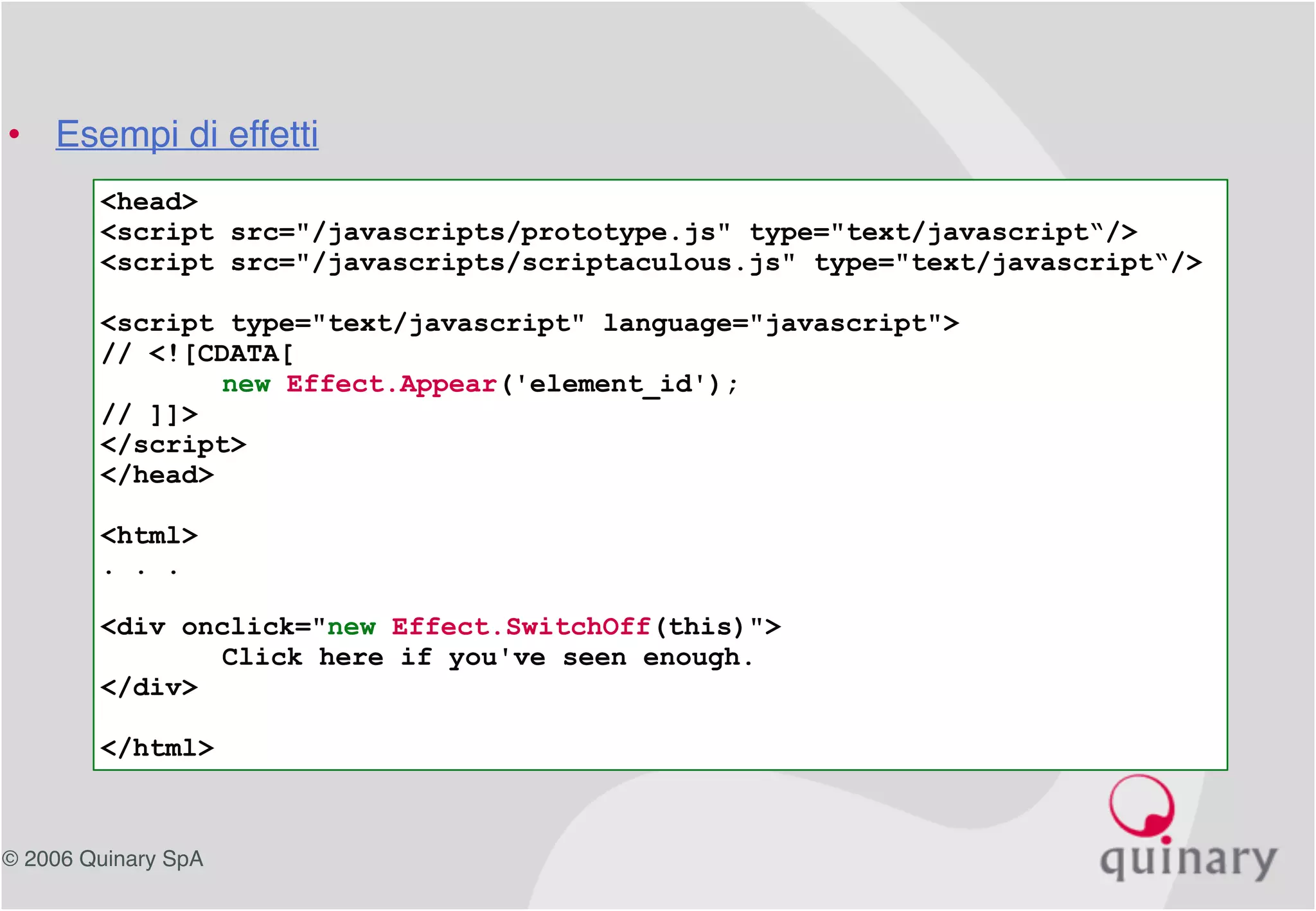 © 2006 Quinary SpA
<head>
<script src="/javascripts/prototype.js" type="text/javascript“/>
<script src="/javascripts/scriptaculous.js" type="text/javascript“/>
<script type="text/javascript" language="javascript">
// <![CDATA[
new Effect.Appear('element_id');
// ]]>
</script>
</head>
<html>
. . .
<div onclick="new Effect.SwitchOff(this)">
Click here if you've seen enough.
</div>
</html>
• Esempi di effetti
 