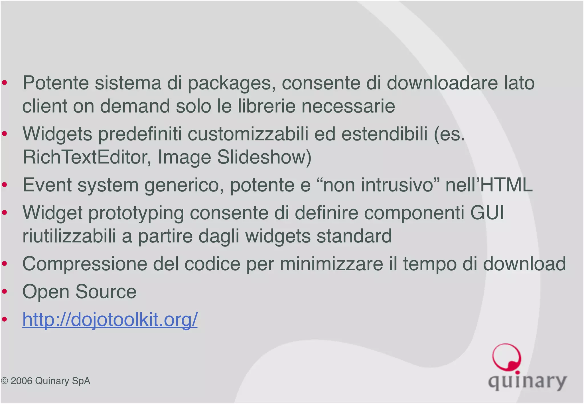 © 2006 Quinary SpA
• Potente sistema di packages, consente di downloadare lato
client on demand solo le librerie necessarie
• Widgets predefiniti customizzabili ed estendibili (es.
RichTextEditor, Image Slideshow)
• Event system generico, potente e “non intrusivo” nell’HTML
• Widget prototyping consente di definire componenti GUI
riutilizzabili a partire dagli widgets standard
• Compressione del codice per minimizzare il tempo di download
• Open Source
• http://dojotoolkit.org/
 