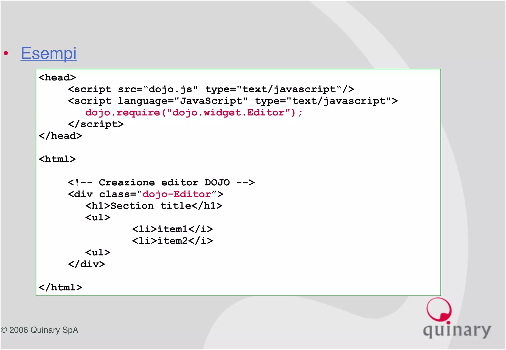 © 2006 Quinary SpA
<head>
<script src=“dojo.js" type="text/javascript“/>
<script language="JavaScript" type="text/javascript">
dojo.require("dojo.widget.Editor");
</script>
</head>
<html>
<!-- Creazione editor DOJO -->
<div class=“dojo-Editor”>
<h1>Section title</h1>
<ul>
<li>item1</i>
<li>item2</i>
<ul>
</div>
</html>
• Esempi
 