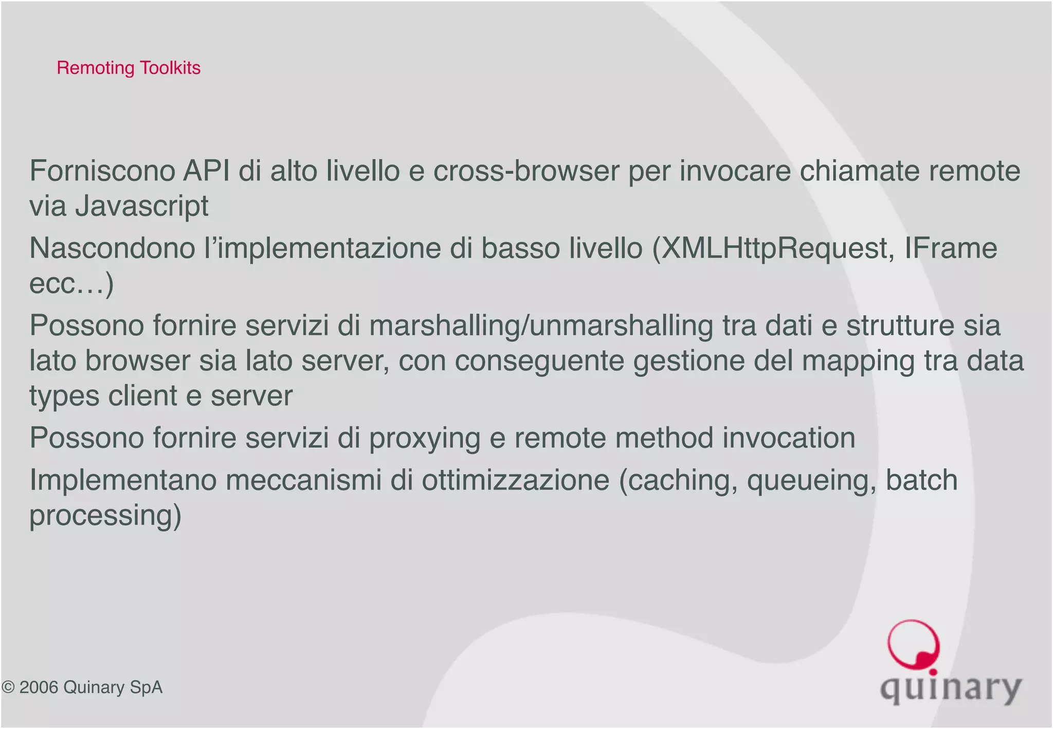 © 2006 Quinary SpA
Remoting Toolkits
• Forniscono API di alto livello e cross-browser per invocare chiamate remote
via Javascript
• Nascondono l’implementazione di basso livello (XMLHttpRequest, IFrame
ecc…)
• Possono fornire servizi di marshalling/unmarshalling tra dati e strutture sia
lato browser sia lato server, con conseguente gestione del mapping tra data
types client e server
• Possono fornire servizi di proxying e remote method invocation
• Implementano meccanismi di ottimizzazione (caching, queueing, batch
processing)
 