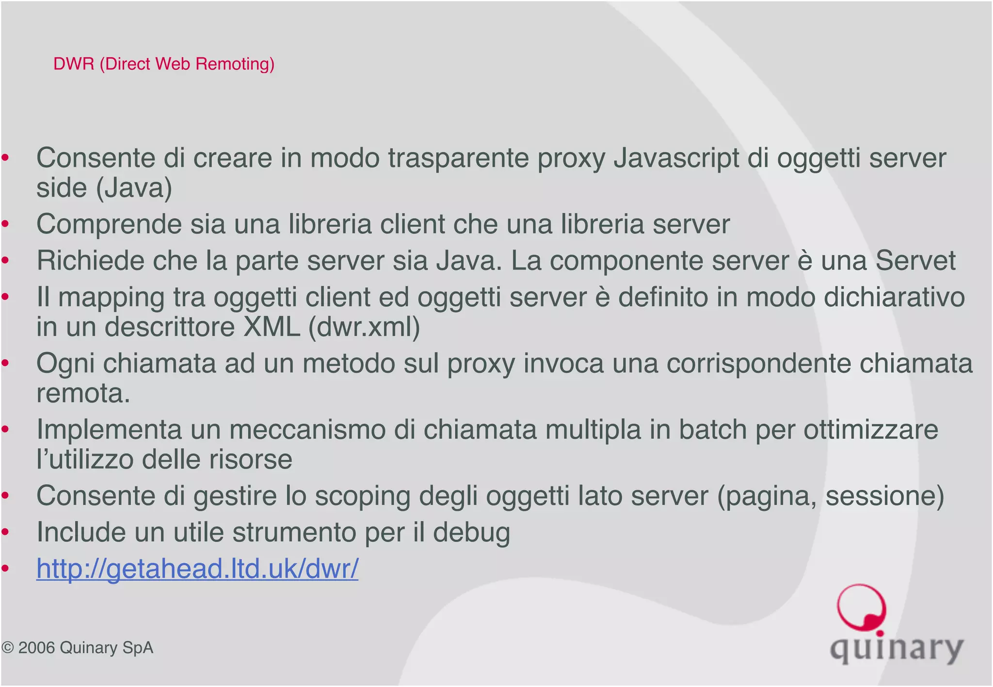 © 2006 Quinary SpA
DWR (Direct Web Remoting)
• Consente di creare in modo trasparente proxy Javascript di oggetti server
side (Java)
• Comprende sia una libreria client che una libreria server
• Richiede che la parte server sia Java. La componente server è una Servet
• Il mapping tra oggetti client ed oggetti server è definito in modo dichiarativo
in un descrittore XML (dwr.xml)
• Ogni chiamata ad un metodo sul proxy invoca una corrispondente chiamata
remota.
• Implementa un meccanismo di chiamata multipla in batch per ottimizzare
l’utilizzo delle risorse
• Consente di gestire lo scoping degli oggetti lato server (pagina, sessione)
• Include un utile strumento per il debug
• http://getahead.ltd.uk/dwr/
 