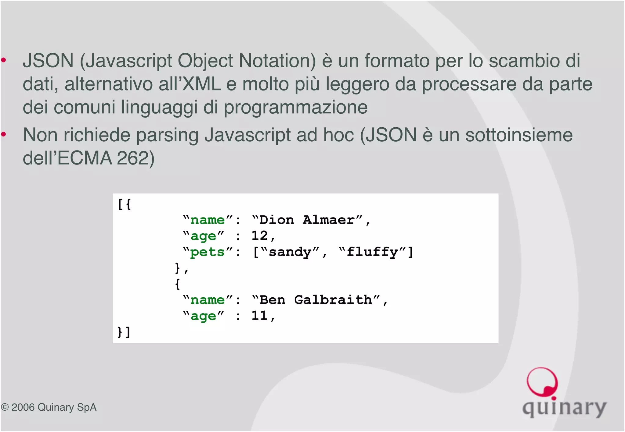 © 2006 Quinary SpA
• JSON (Javascript Object Notation) è un formato per lo scambio di
dati, alternativo all’XML e molto più leggero da processare da parte
dei comuni linguaggi di programmazione
• Non richiede parsing Javascript ad hoc (JSON è un sottoinsieme
dell’ECMA 262)
[{
“name”: “Dion Almaer”,
“age” : 12,
“pets”: [“sandy”, “fluffy”]
},
{
“name”: “Ben Galbraith”,
“age” : 11,
}]
 