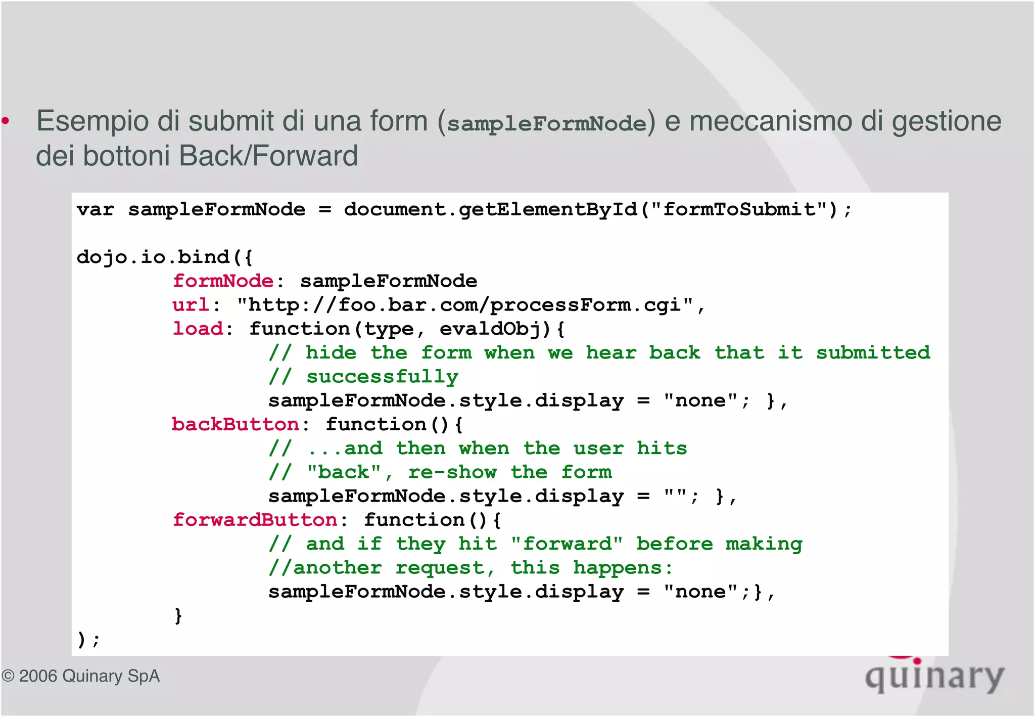 © 2006 Quinary SpA
dojo.io.bind, un esempio
var sampleFormNode = document.getElementById("formToSubmit");
dojo.io.bind({
formNode: sampleFormNode
url: "http://foo.bar.com/processForm.cgi",
load: function(type, evaldObj){
// hide the form when we hear back that it submitted
// successfully
sampleFormNode.style.display = "none"; },
backButton: function(){
// ...and then when the user hits
// "back", re-show the form
sampleFormNode.style.display = ""; },
forwardButton: function(){
// and if they hit "forward" before making
//another request, this happens:
sampleFormNode.style.display = "none";},
}
);
• Esempio di submit di una form (sampleFormNode) e meccanismo di gestione
dei bottoni Back/Forward
 