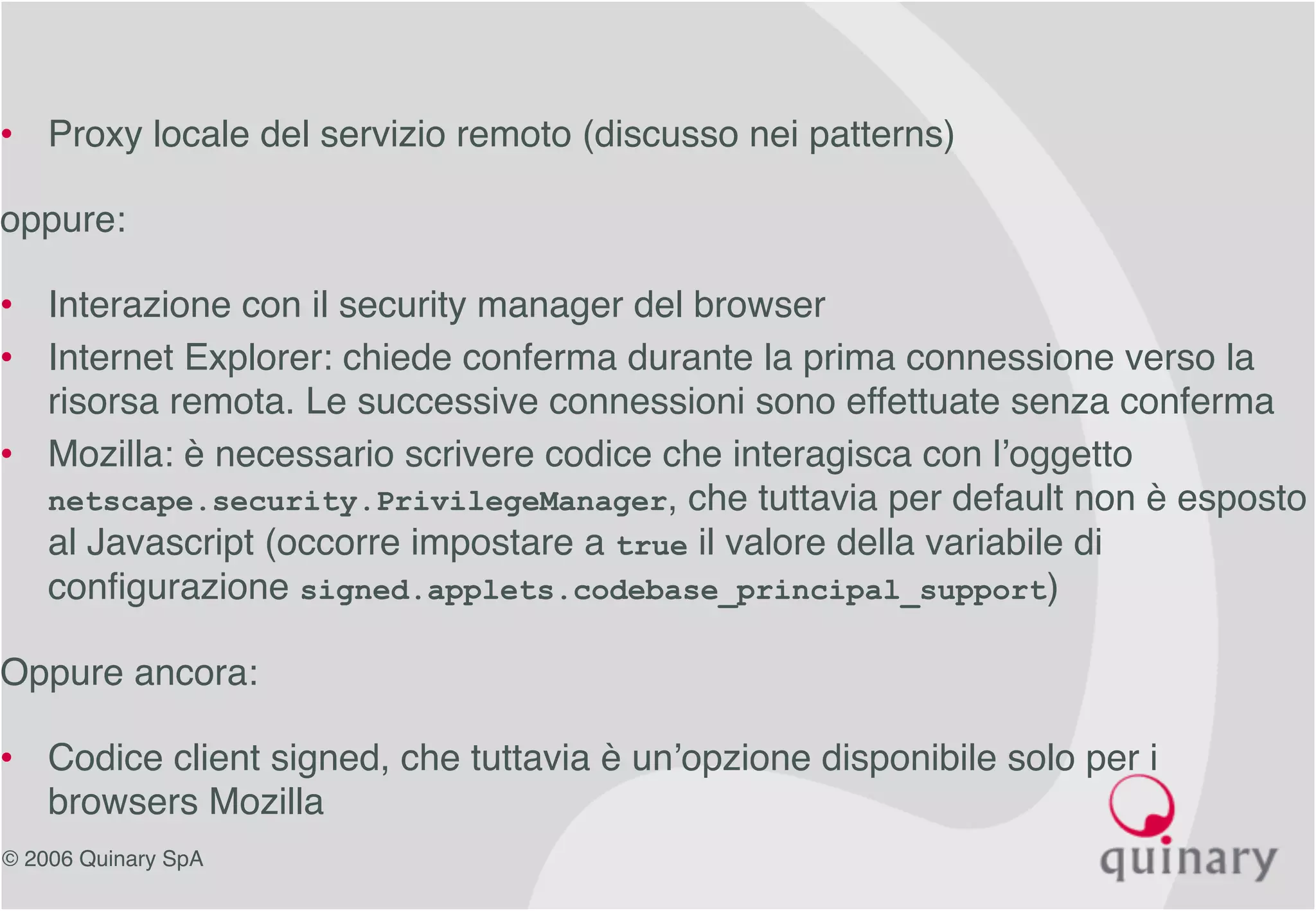 © 2006 Quinary SpA
• Proxy locale del servizio remoto (discusso nei patterns)
oppure:
• Interazione con il security manager del browser
• Internet Explorer: chiede conferma durante la prima connessione verso la
risorsa remota. Le successive connessioni sono effettuate senza conferma
• Mozilla: è necessario scrivere codice che interagisca con l’oggetto
netscape.security.PrivilegeManager, che tuttavia per default non è esposto
al Javascript (occorre impostare a true il valore della variabile di
configurazione signed.applets.codebase_principal_support)
Oppure ancora:
• Codice client signed, che tuttavia è un’opzione disponibile solo per i
browsers Mozilla
 