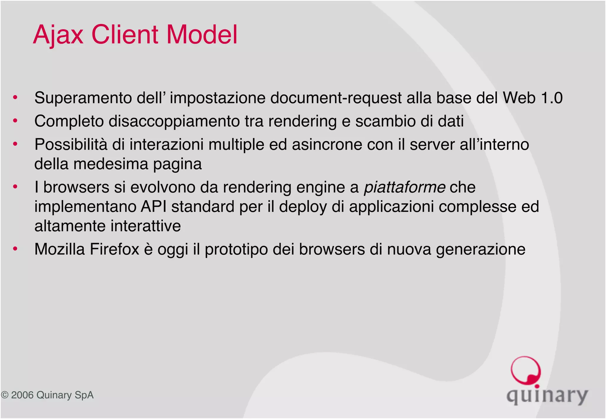 © 2006 Quinary SpA
Ajax Client Model
• Superamento dell’ impostazione document-request alla base del Web 1.0
• Completo disaccoppiamento tra rendering e scambio di dati
• Possibilità di interazioni multiple ed asincrone con il server all’interno
della medesima pagina
• I browsers si evolvono da rendering engine a piattaforme che
implementano API standard per il deploy di applicazioni complesse ed
altamente interattive
• Mozilla Firefox è oggi il prototipo dei browsers di nuova generazione
 