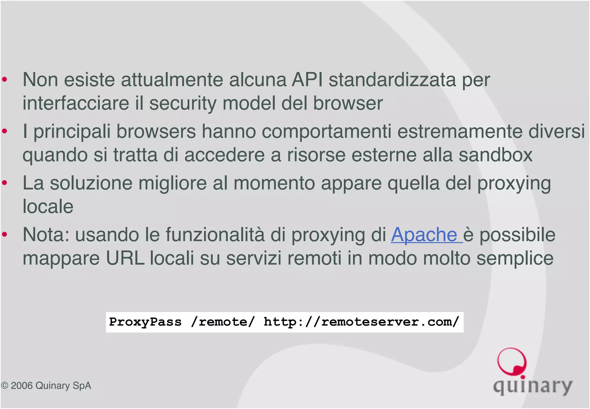 © 2006 Quinary SpA
• Non esiste attualmente alcuna API standardizzata per
interfacciare il security model del browser
• I principali browsers hanno comportamenti estremamente diversi
quando si tratta di accedere a risorse esterne alla sandbox
• La soluzione migliore al momento appare quella del proxying
locale
• Nota: usando le funzionalità di proxying di Apache è possibile
mappare URL locali su servizi remoti in modo molto semplice
ProxyPass /remote/ http://remoteserver.com/
 