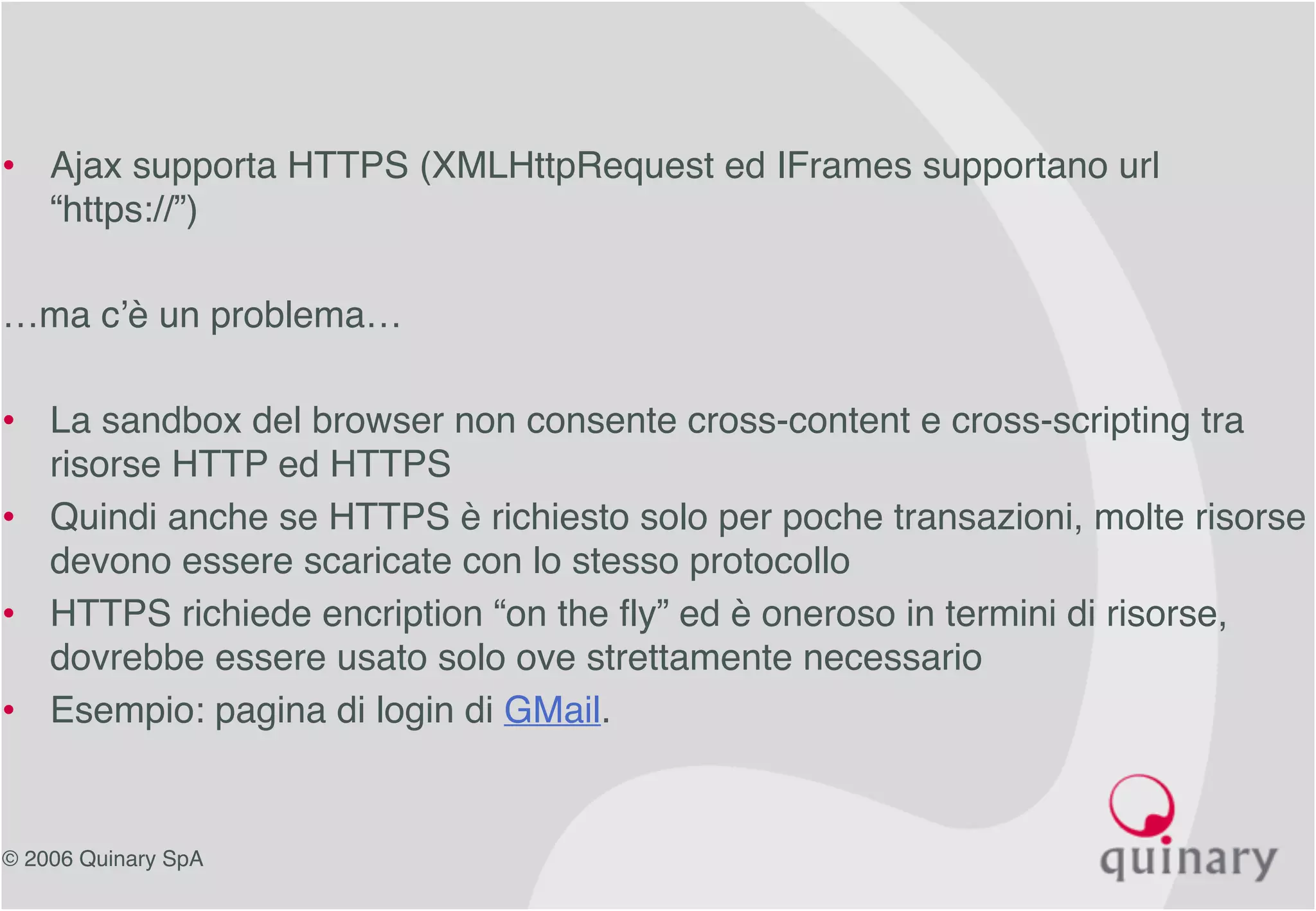 © 2006 Quinary SpA
• Ajax supporta HTTPS (XMLHttpRequest ed IFrames supportano url
“https://”)
…ma c’è un problema…
• La sandbox del browser non consente cross-content e cross-scripting tra
risorse HTTP ed HTTPS
• Quindi anche se HTTPS è richiesto solo per poche transazioni, molte risorse
devono essere scaricate con lo stesso protocollo
• HTTPS richiede encription “on the fly” ed è oneroso in termini di risorse,
dovrebbe essere usato solo ove strettamente necessario
• Esempio: pagina di login di GMail.
 