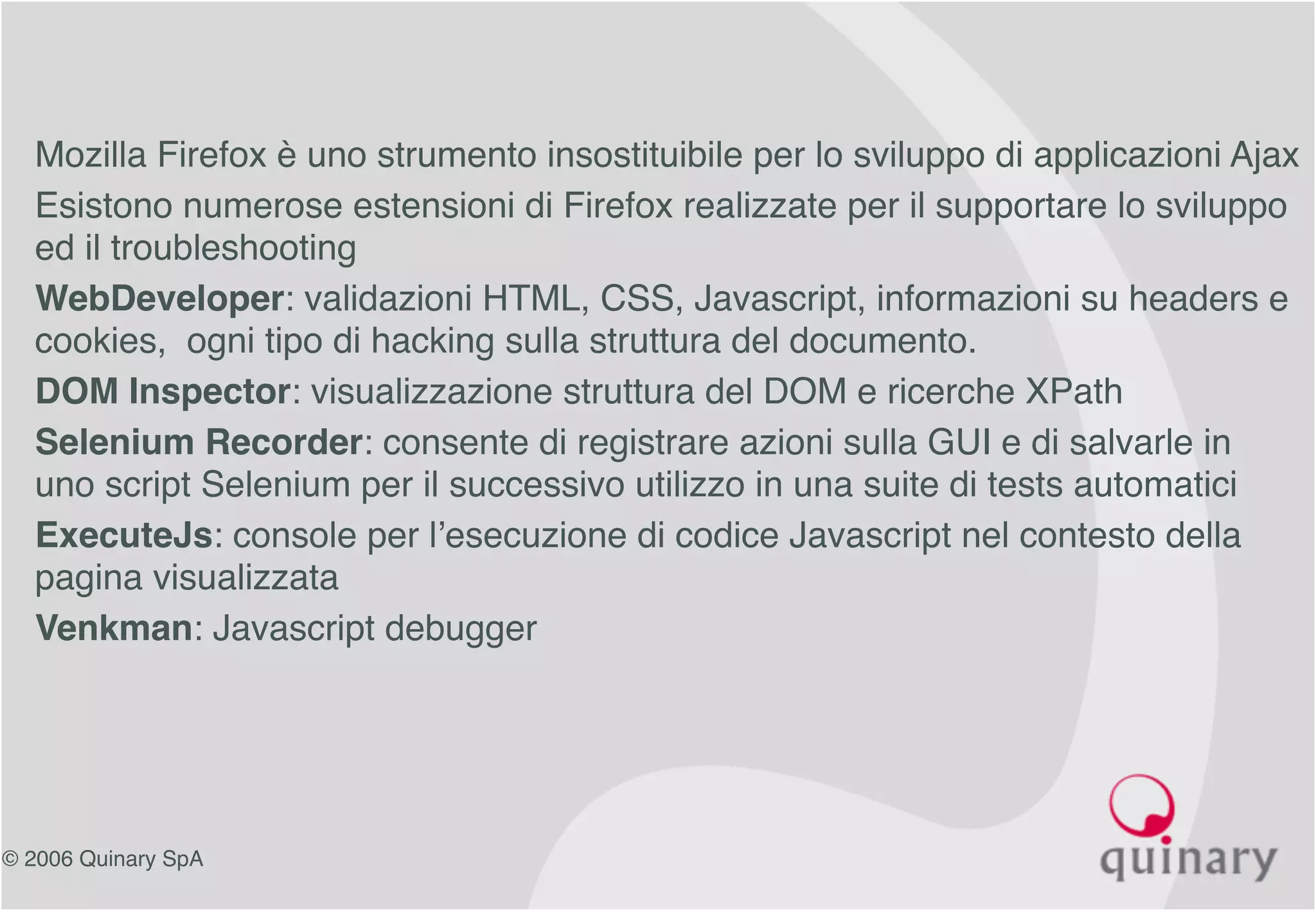© 2006 Quinary SpA
• Mozilla Firefox è uno strumento insostituibile per lo sviluppo di applicazioni Ajax
• Esistono numerose estensioni di Firefox realizzate per il supportare lo sviluppo
ed il troubleshooting
• WebDeveloper: validazioni HTML, CSS, Javascript, informazioni su headers e
cookies, ogni tipo di hacking sulla struttura del documento.
• DOM Inspector: visualizzazione struttura del DOM e ricerche XPath
• Selenium Recorder: consente di registrare azioni sulla GUI e di salvarle in
uno script Selenium per il successivo utilizzo in una suite di tests automatici
• ExecuteJs: console per l’esecuzione di codice Javascript nel contesto della
pagina visualizzata
• Venkman: Javascript debugger
 