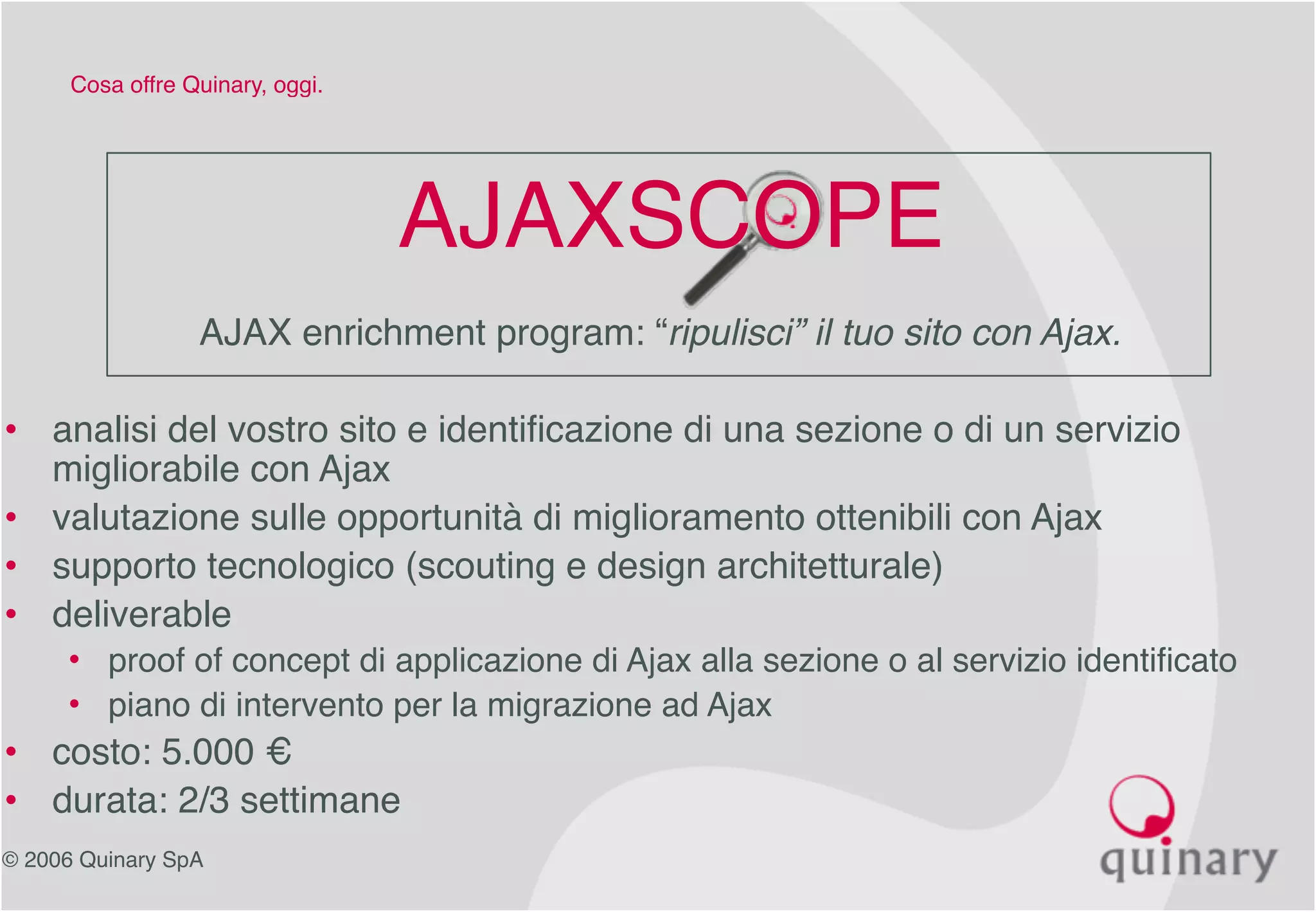 © 2006 Quinary SpA
Cosa offre Quinary, oggi.
AJAXSCOPE
AJAX enrichment program: “ripulisci” il tuo sito con Ajax.
• analisi del vostro sito e identificazione di una sezione o di un servizio
migliorabile con Ajax
• valutazione sulle opportunità di miglioramento ottenibili con Ajax
• supporto tecnologico (scouting e design architetturale)
• deliverable
• proof of concept di applicazione di Ajax alla sezione o al servizio identificato
• piano di intervento per la migrazione ad Ajax
• costo: 5.000 €
• durata: 2/3 settimane
 